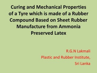 Curing and Mechanical Properties
of a Tyre which is made of a Rubber
Compound Based on Sheet Rubber
Manufacture from Ammonia
Preserved Latex
R.G.N Lakmali
Plastic and Rubber Institute,
Sri Lanka
 