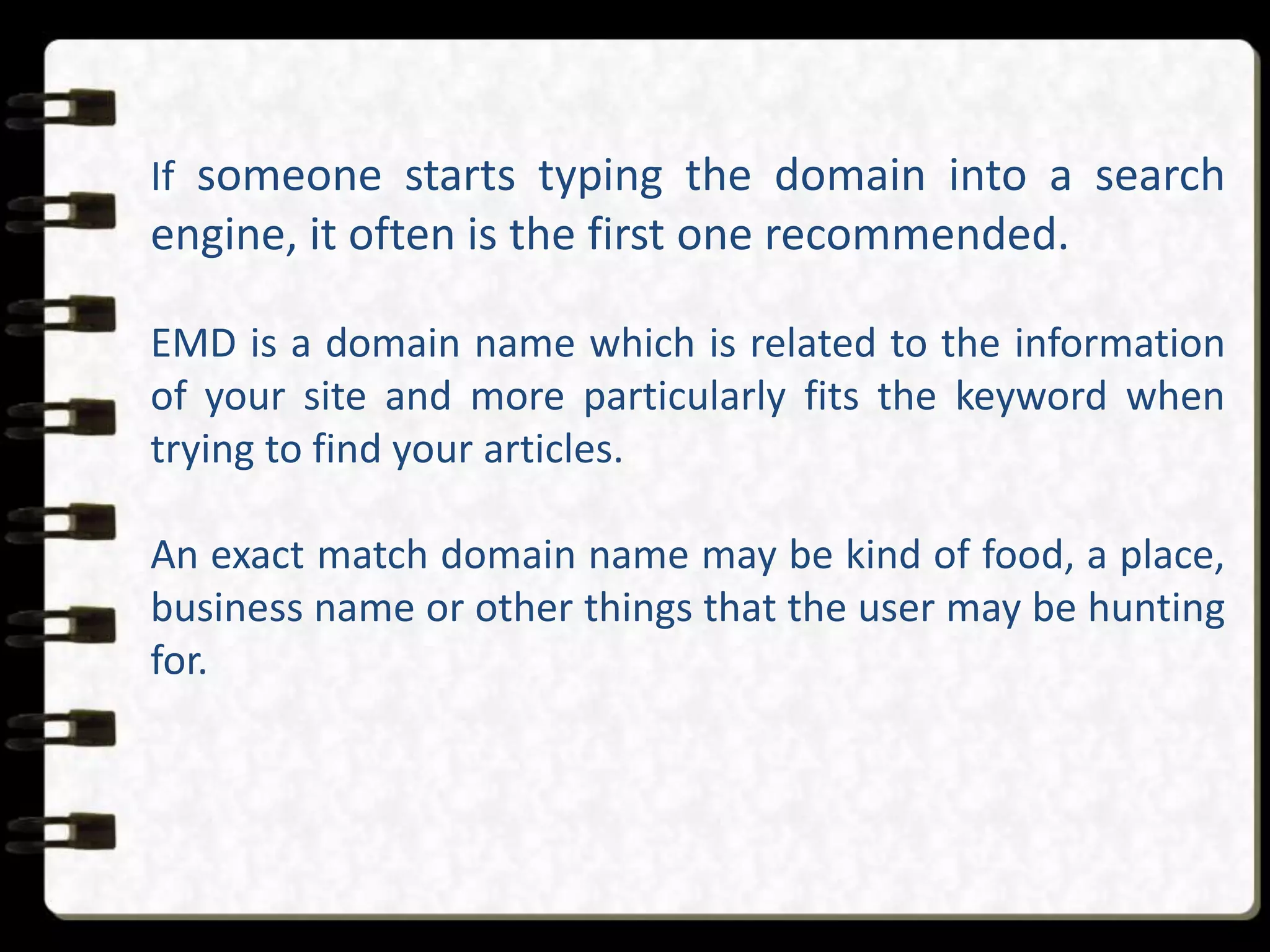 If someone starts typing the domain into a search
engine, it often is the first one recommended.
EMD is a domain name which is related to the information
of your site and more particularly fits the keyword when
trying to find your articles.
An exact match domain name may be kind of food, a place,
business name or other things that the user may be hunting
for.
 