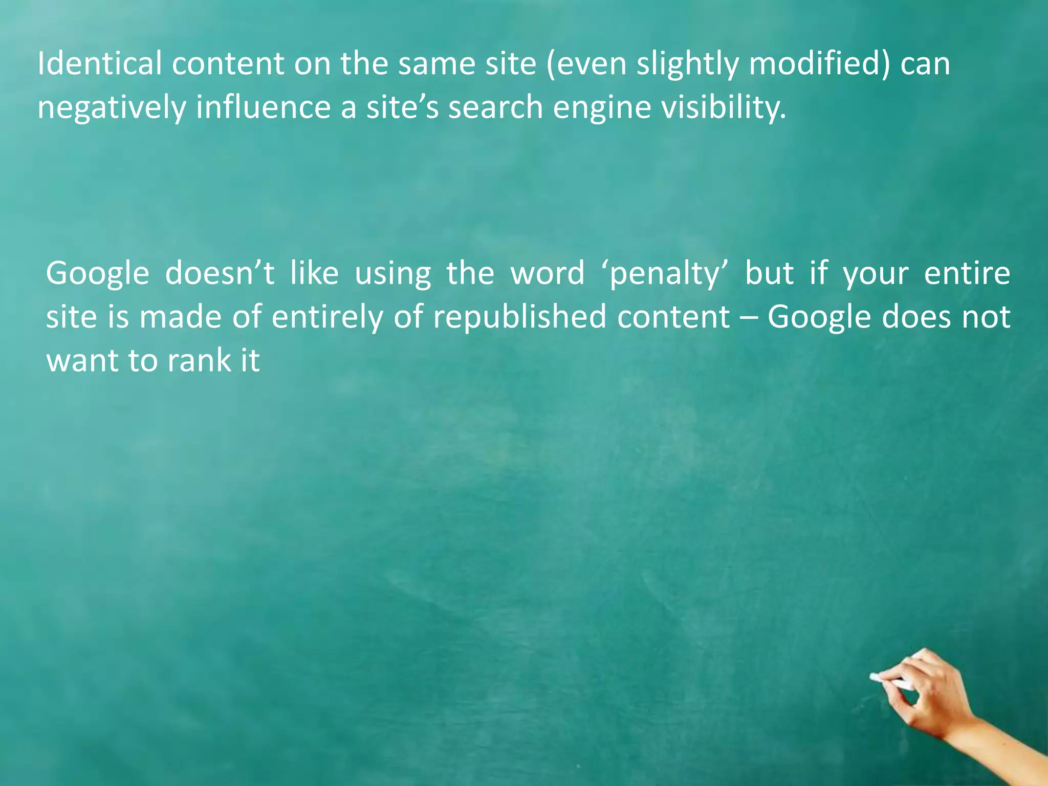 Identical content on the same site (even slightly modified) can
negatively influence a site’s search engine visibility.
Google doesn’t like using the word ‘penalty’ but if your entire
site is made of entirely of republished content – Google does not
want to rank it
 