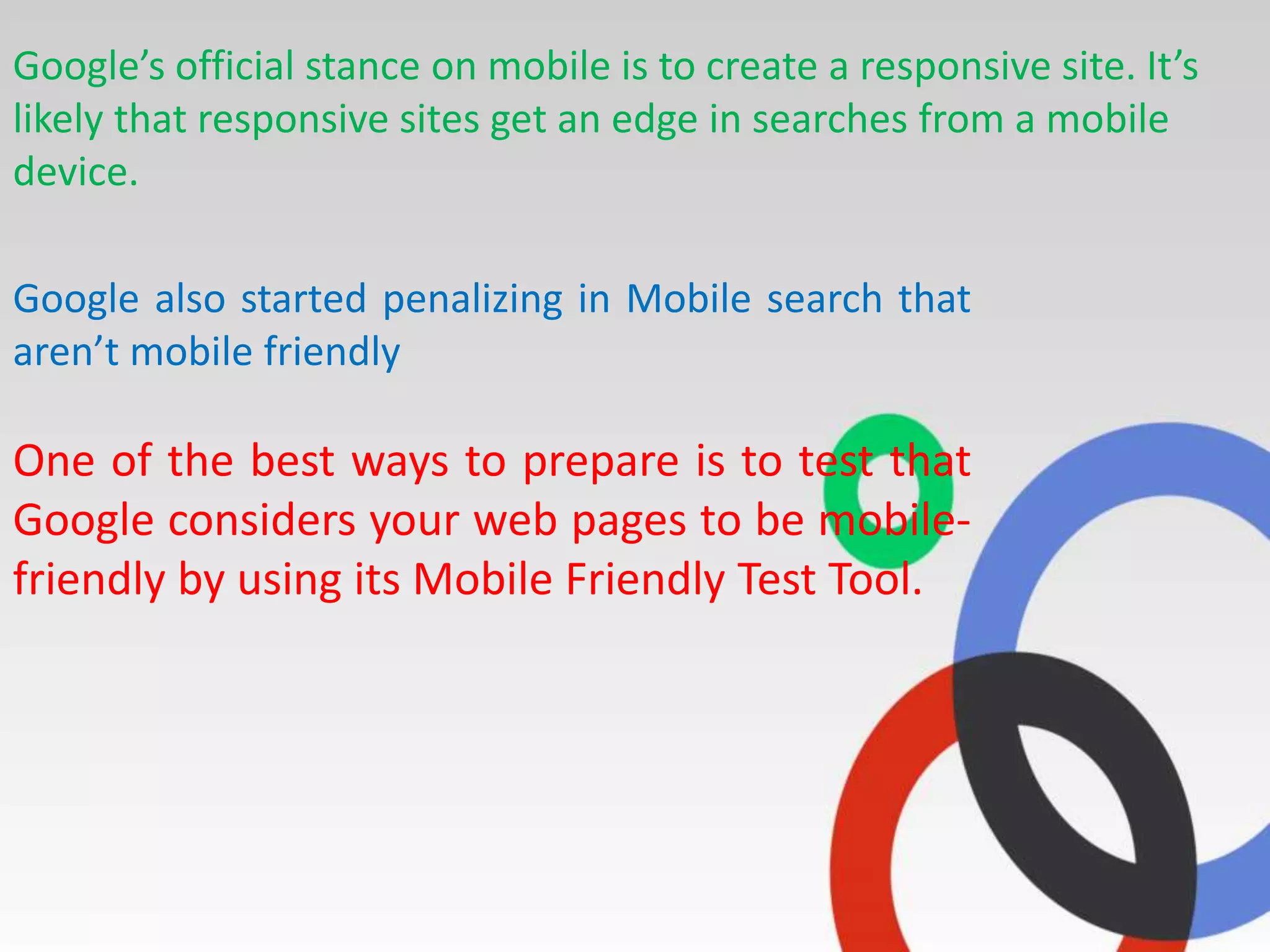 Google’s official stance on mobile is to create a responsive site. It’s
likely that responsive sites get an edge in searches from a mobile
device.
Google also started penalizing in Mobile search that
aren’t mobile friendly
One of the best ways to prepare is to test that
Google considers your web pages to be mobile-
friendly by using its Mobile Friendly Test Tool.
 
