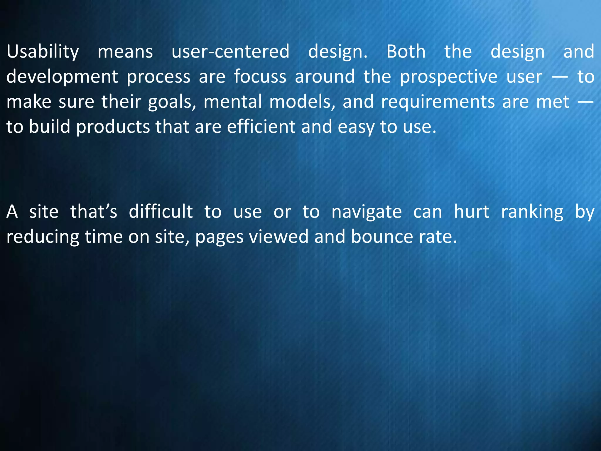 Usability means user-centered design. Both the design and
development process are focuss around the prospective user — to
make sure their goals, mental models, and requirements are met —
to build products that are efficient and easy to use.
A site that’s difficult to use or to navigate can hurt ranking by
reducing time on site, pages viewed and bounce rate.
 