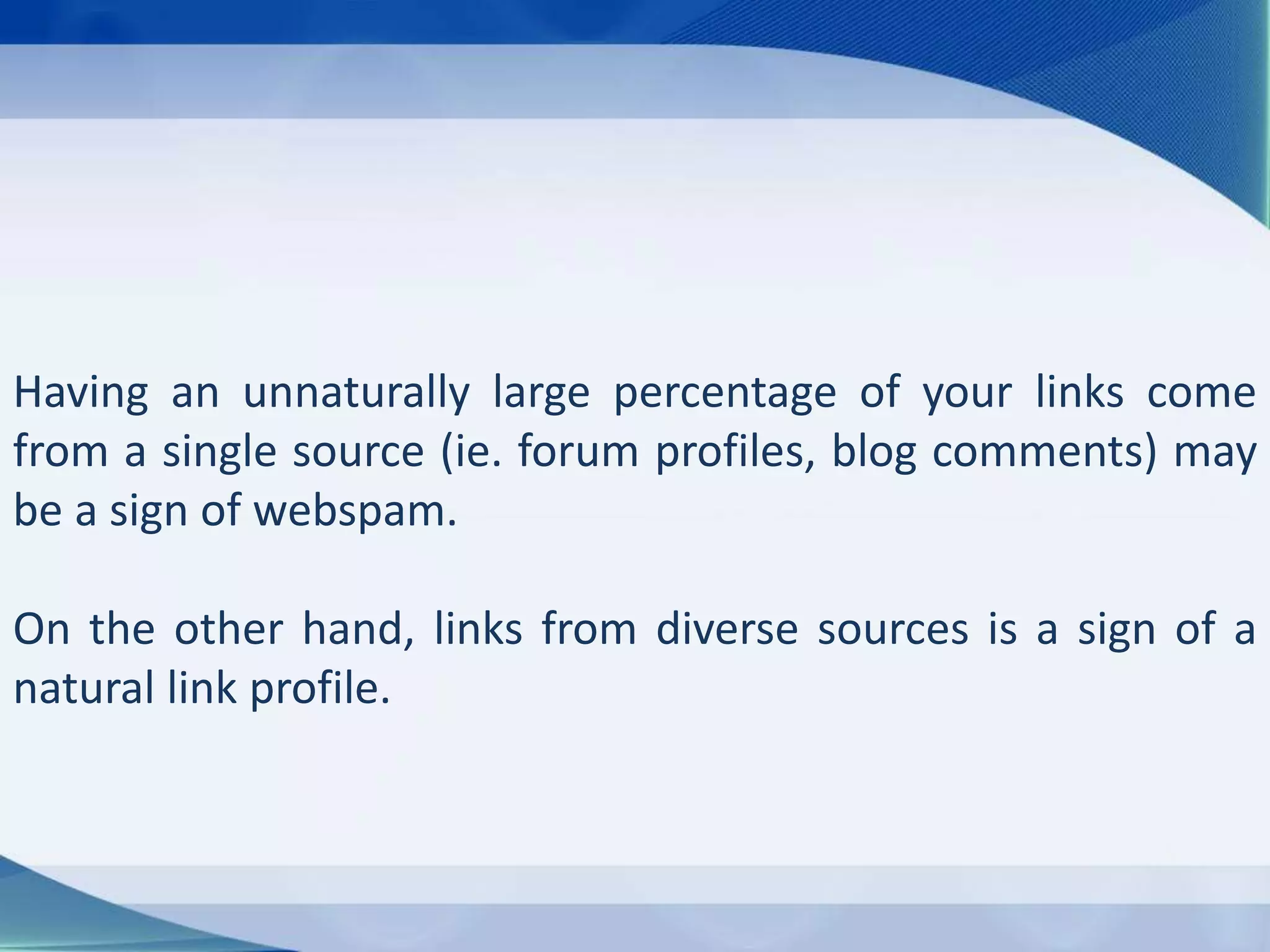 Having an unnaturally large percentage of your links come
from a single source (ie. forum profiles, blog comments) may
be a sign of webspam.
On the other hand, links from diverse sources is a sign of a
natural link profile.
 