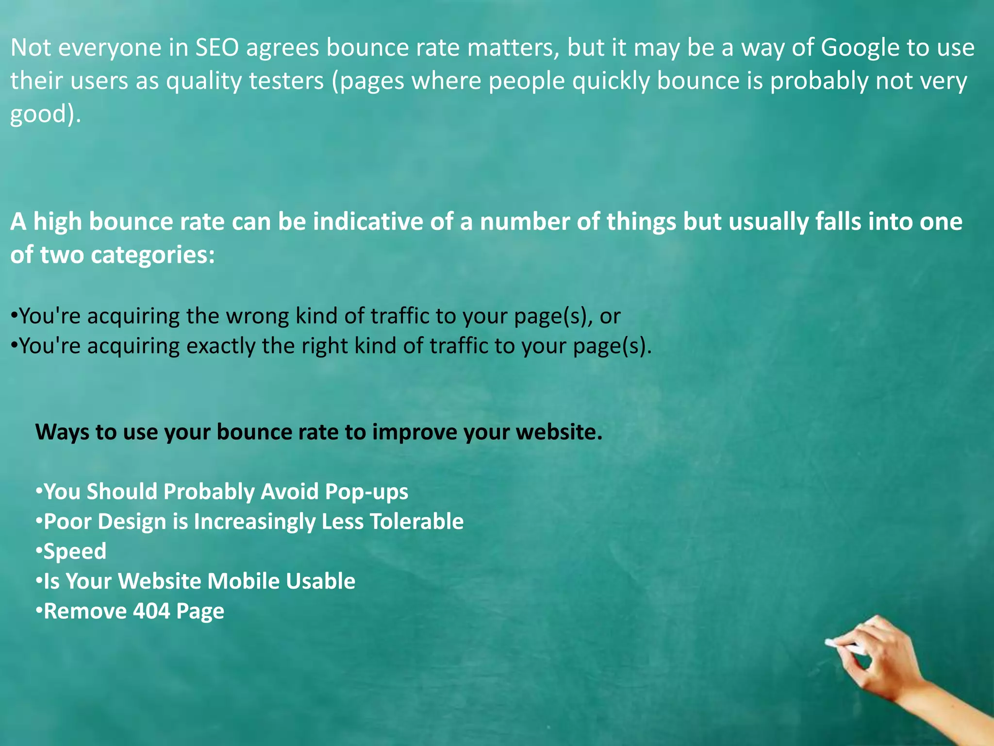 A high bounce rate can be indicative of a number of things but usually falls into one
of two categories:
•You're acquiring the wrong kind of traffic to your page(s), or
•You're acquiring exactly the right kind of traffic to your page(s).
Not everyone in SEO agrees bounce rate matters, but it may be a way of Google to use
their users as quality testers (pages where people quickly bounce is probably not very
good).
Ways to use your bounce rate to improve your website.
•You Should Probably Avoid Pop-ups
•Poor Design is Increasingly Less Tolerable
•Speed
•Is Your Website Mobile Usable
•Remove 404 Page
 