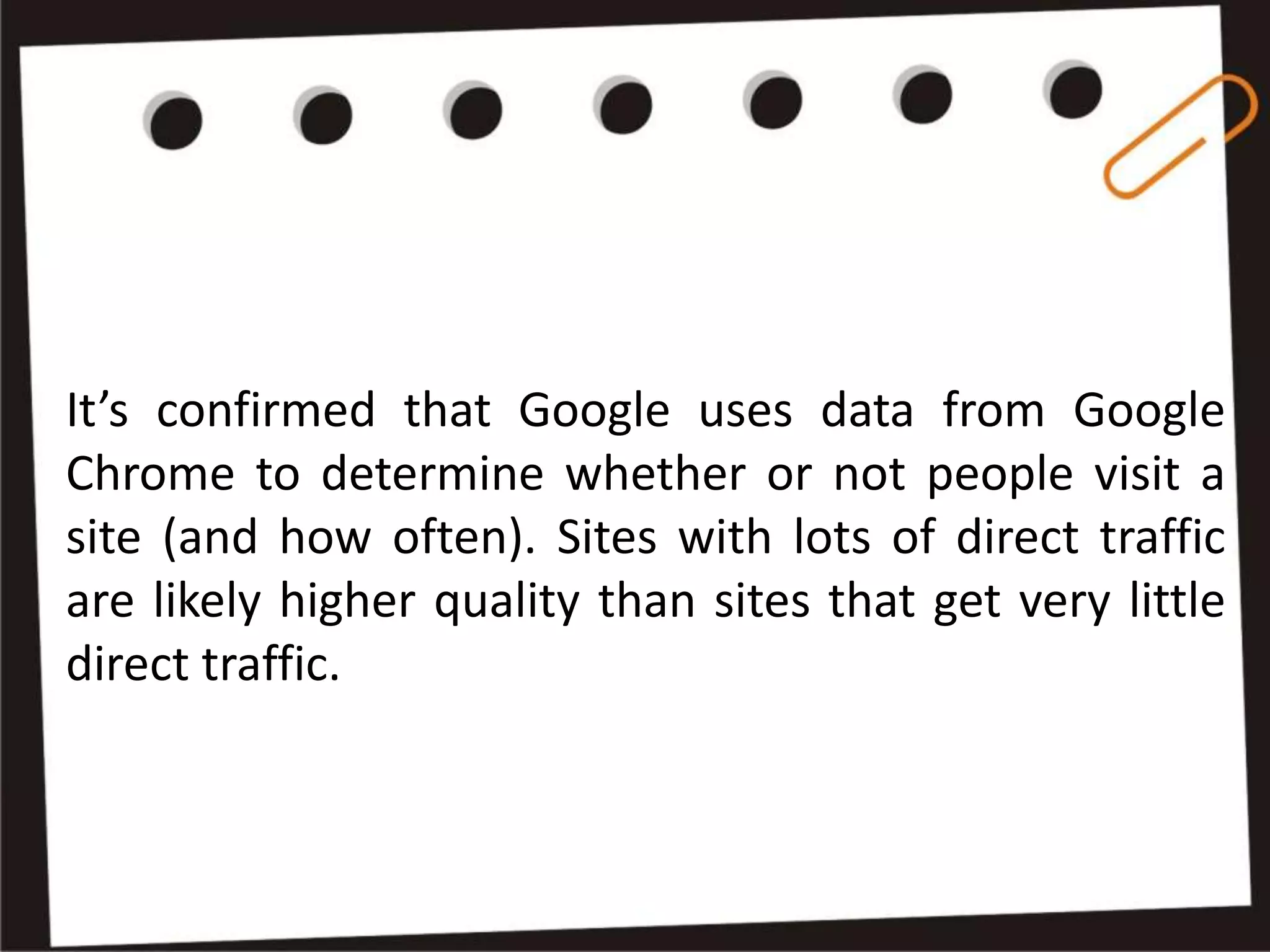 It’s confirmed that Google uses data from Google
Chrome to determine whether or not people visit a
site (and how often). Sites with lots of direct traffic
are likely higher quality than sites that get very little
direct traffic.
 