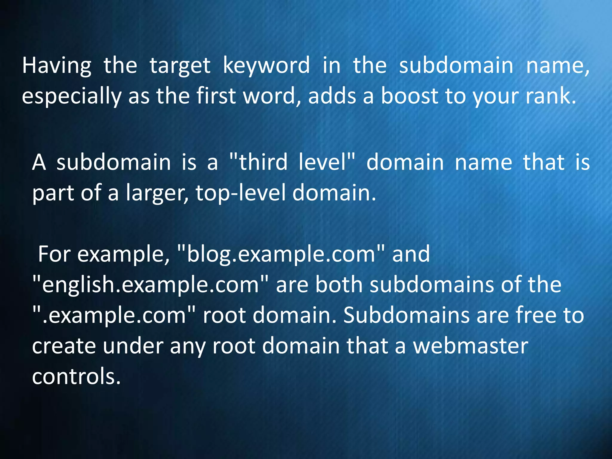 Having the target keyword in the subdomain name,
especially as the first word, adds a boost to your rank.
A subdomain is a "third level" domain name that is
part of a larger, top-level domain.
For example, "blog.example.com" and
"english.example.com" are both subdomains of the
".example.com" root domain. Subdomains are free to
create under any root domain that a webmaster
controls.
 
