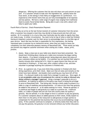 dangerous. Offering the customer that list also will show care and concern on your
part. If a customer refuses to look over the ingredient list, politely leave the
issue alone, as the allergy is most likely an exaggeration of a preference. It is
expected as with kitchen items that you are fully knowledgeable of all espresso
and tea options. We have a wide range of organic teas ranging from traditional
black to exotic floral herbal blends. Being able to pair a tea with a desert will
help to upsell your table.
Fourth Point of Service: Check Presentation/Payment
Finally we arrive at the last formal moment of customer interaction from the server.
After a customer has enjoyed a meal they may decide to hang around and chat with one
another. Or if a customer is in a hurry they may frantically tap the table to signify that they
are ready to pay. In either circumstance. You want to be on top of when a meal has finished.
Having an impatient customer wait for their server to acknowledge them is a horrible sign of
poor service. Much like how the Host is responsible for first impressions, the feeling
impressed upon a customer by an inattentive server, when they are ready to leave can
completely ruin their otherwise pleasant memory of Peacefood Café. Three words can help
you prevent any negative customer sentiment when closing out a table. Assess, print,
present.
1. Assess. Keep a close eye on your table once deserts have been presented. You
should start thinking about closing out a table once everyone has begun eating
their deserts. If no desert is being served, being observant about the status of
your customers dishes can be helpful. If a customer has not touched their salad in
twenty minutes after eating half of it, there is a good chance that they are not
interested in finishing it. In that case, offer a desert coffee or tea, and then
volunteer to package anything the customers is finished with.
2. Print. As a general rule, if you even think they customer is finished with their
dining experience, print their check. Make sure that all notes and remarks on the
ticket have been deleted. And double check anything you may have left off the
ticket. If a discount needs to be made find a manager to assist you. Once again, it
is not acceptable under any circumstances for a server to comp or discount any
dishes without a manager’s approval. Using a manager’s passcode to do so is
prohibited. An inability to adhere to this policy may result in losing the privilege
to serve at Peacefood Café. That being said, having a check ready to present to a
table is a sign of readiness and professionalism. It is also at this time that gratuity
be added in the amount of to all tables seating 6 or more. Please be advised, it
is unethical and illegal to add gratuity to a table as a punitive tax. A difficult
table, or a table of people who are not from this country does not qualify a
gratuity. Also be advised, it is also illegal to force a customer to pay any gratuity.
If a customer complains about an added gratuity to their check, kindly explain to
them that it is the policy of the restaurant to add gratuity to larger parties to
compensate for the potential loss business that occurs by accommodating a large
party. If the customer continues to complain, or directly states that they wish to
not pay the gratuity, the gratuity is to be removed without any further discussion.
 