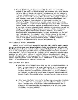 3. Present. Traditionally checks are presented to the eldest man at the table.
However at Peacefood Café, some customers may resent the implication. Instead,
the server needs to observe the following. Throughout the course of the meal, a
ringleader should be established. This will be the person who has ordered for the
table, or who has made the majority of the decisions. It may simply be the most
vocal customer. Other times, it will just be the person who asked for the check
directly. In any event, the check should be discretely presented to the
“ringleader”. Larger checks should be folded in half, or placed underneath the
candle upside down. Always indicate to the ringleader that the check is available
for their review, with a simple head nod or other non-verbal gesture. The clientele
at Peacefood Café generally appreciate the digression in presentation when the bill
is large. Finally upon cashing out the payment, return both the invoiced copy
along with any change or credit card receipts to the table. Make one last
assessment of the meal by asking how the customers enjoyed their stay, and wish
them a good evening. This will signify to the customer that the service to the
table is closed out. Make sure to clear away any dirty dishes and silverware but
leave all water glasses and unfinished teas/coffees. The front float should
continue to refill water glasses at the table until they have left.
The Fifth Point of Service: The Farewell
The most straightforward point of service is as follows, every member of the FOH staff
will wish a good evening and a farewell of your choosing to any Customer who is leaving
The Restaurant. It does not matter if you have engaged The Customer up until this moment
at all or not. Saying “good bye” is the easiest way to establish a lasting feeling of gratitude
from us to them. It is also a signal to other Customers that this is a friendly place that cares
about the well-being of their customers. The Server need not repeat themselves in this
capacity unless prompted to since they would have done so upon dropping the check. That is
why it is especially prudent for the rest of the staff to bid a farewell to the customers as they
leave. This is true especially of The Floats and The Host.
Some Finer Points About Serving
❖ As a Server you are responsible for everything that happens on your half of the
floor. This means you are to be present and attentive to the customer at all
times. A visible Server is a responsible Server. Should you find yourself with
any down time place yourself on the floor and make sure you are available to
the customer. Dropped knives, spilled water, or a simple question should not
be something The Customer has to hunt you down for under any circumstance.
❖  Being responsible for the entire half of the floor does not mean you need to be
superman.  But it may mean you need to be more efficient.  Make sure to
utilize a note pad when taking multiple orders from several tables as it is
oftentimes the case that you will not be able to go directly to a POS system
immediately after leaving a table.
 