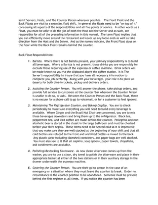 assist Servers, Hosts, and The Counter Person wherever possible.   The Front Float and the
Back Floats are vital to a seamless fluid shift.  In general the floats need to be “on top of it”
concerning all aspects of the responsibilities and all five points of service.  In other words as a
Float, you must be able to do the job of both the Host and the Server and as such, are
responsible for all of the preceding information in this manual.  The term Float implies that
you can efficiently move around the restaurant and cover up any loose ends as well as take
direction from the Host and the Server.  And as the names indicate, the Front Float stays on
the floor while the Back Float remains behind the counter.   
 
Back Float Responsibilities:    
1. Barista.  Where there is not Barista present, your primary responsibility is to build
all beverages.  Where a Barista is not present, those drinks you are responsibly for
exclude those requiring use of the espresso or coffee machine.  Drink orders will
be made known to you via the clipboard above the coffee station.  It is The
Server’s responsibility to insure that you have all necessary information to
complete you job perfectly.  Along with your beverages, your role is to plate all
deserts for both dine-in tickets, pickup and delivery orders.   
2. Assisting the Counter Person.  You will answer the phone, take pickup orders, and
provide full service to customers at the counter/bar wherever the Counter Person
is unable to do so, or asks.  Between the Counter Person and the Back Float, there
is no excuse for a phone call to go to voicemail, or for a customer to feel ignored.
3. Maintaining The Refrigerator Counter, and Bakery Display.  You are to check
periodically to make sure everything you will need to build every beverage is
available.  Where Ginger and the Brazil Nut Chair are concerned, you are to mix
those beverages downstairs and bring them up to the refrigerator.  Black tea,
peppermint tea, and iced coffee are made behind the counter.  Pellegrino and non-
alcoholic beer a stored in the closet in the large bathroom and must be checked
before your shift begins.  These items need to be served cold so it is imperative
that you make sure they are well stocked at the beginning of your shift and that all
cold bottles are rotated to the front and unchilled bottles a moved to the back.
 Any plastic wear including clamshell containers, and paper bags are well stocked.
 You must also see to it that all napkins, soup spoons, paper towels, chopsticks,
and condiments are available.   
4. Polishing/Restocking Silverware.  As new clean silverware comes up from the
washer, you are to use a clean, dry towel to polish the silverware and place in their
appropriate basket at either of the two stations or in their auxiliary storage in the
drawer underneath the espresso machine.   
5. Covering the Counter Person.  You are their go-to person in the case of an
emergency or a situation where they must leave the counter to break.  Under no
circumstance is the counter position to be abandoned.  Someone must be present
behind the first register at all times.  If you notice the counter has been
 