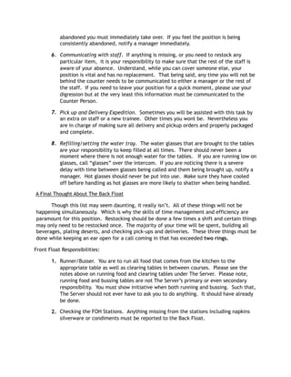 abandoned you must immediately take over.  If you feel the position is being
consistently abandoned, notify a manager immediately.
6. Communicating with staff.  If anything is missing, or you need to restock any
particular item,  it is your responsibility to make sure that the rest of the staff is
aware of your absence.  Understand, while you can cover someone else, your
position is vital and has no replacement.  That being said, any time you will not be
behind the counter needs to be communicated to either a manager or the rest of
the staff.  If you need to leave your position for a quick moment, please use your
digression but at the very least this information must be communicated to the
Counter Person.   
7. Pick up and Delivery Expedition.  Sometimes you will be assisted with this task by
an extra on staff or a new trainee.  Other times you wont be.  Nevertheless you
are in charge of making sure all delivery and pickup orders and properly packaged
and complete. 
8. Refilling/setting the water tray.  The water glasses that are brought to the tables
are your responsibility to keep filled at all times.  There should never been a
moment where there is not enough water for the tables.   If you are running low on
glasses, call “glasses” over the intercom.  If you are noticing there is a severe
delay with time between glasses being called and them being brought up, notify a
manager.  Hot glasses should never be put into use.  Make sure they have cooled
off before handling as hot glasses are more likely to shatter when being handled.   
 A Final Thought About The Back Float
Though this list may seem daunting, it really isn’t. All of these things will not be
happening simultaneously. Which is why the skills of time management and efficiency are
paramount for this position. Restocking should be done a few times a shift and certain things
may only need to be restocked once. The majority of your time will be spent, building all
beverages, plating deserts, and checking pick-ups and deliveries. These three things must be
done while keeping an ear open for a call coming in that has exceeded two rings.
Front Float Responsibilities:
1. Runner/Busser.  You are to run all food that comes from the kitchen to the
appropriate table as well as clearing tables in between courses.  Please see the
notes above on running food and clearing tables under The Server.  Please note,
running food and bussing tables are not The Server’s primary or even secondary
responsibility.  You must show initiative when both running and bussing.  Such that,
The Server should not ever have to ask you to do anything.  It should have already
be done.
2. Checking the FOH Stations.  Anything missing from the stations including napkins
silverware or condiments must be reported to the Back Float. 
 