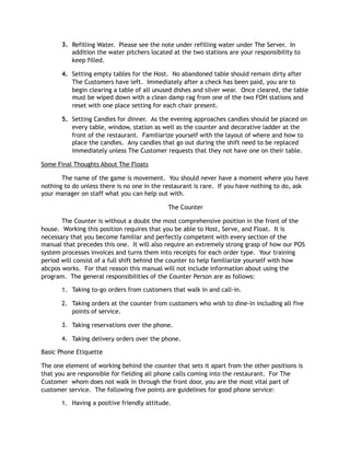 3. Refilling Water.  Please see the note under refilling water under The Server.  In
addition the water pitchers located at the two stations are your responsibility to
keep filled.
4. Setting empty tables for the Host.  No abandoned table should remain dirty after
The Customers have left.  Immediately after a check has been paid, you are to
begin clearing a table of all unused dishes and silver wear.  Once cleared, the table
must be wiped down with a clean damp rag from one of the two FOH stations and
reset with one place setting for each chair present. 
5. Setting Candles for dinner.  As the evening approaches candles should be placed on
every table, window, station as well as the counter and decorative ladder at the
front of the restaurant.  Familiarize yourself with the layout of where and how to
place the candles.  Any candles that go out during the shift need to be replaced
immediately unless The Customer requests that they not have one on their table.
Some Final Thoughts About The Floats
The name of the game is movement. You should never have a moment where you have
nothing to do unless there is no one in the restaurant is rare. If you have nothing to do, ask
your manager on staff what you can help out with.
The Counter 
The Counter is without a doubt the most comprehensive position in the front of the
house.  Working this position requires that you be able to Host, Serve, and Float.  It is
necessary that you become familiar and perfectly competent with every section of the
manual that precedes this one.  It will also require an extremely strong grasp of how our POS
system processes invoices and turns them into receipts for each order type.  Your training
period will consist of a full shift behind the counter to help familiarize yourself with how
abcpos works.  For that reason this manual will not include information about using the
program.  The general responsibilities of the Counter Person are as follows:
1. Taking to-go orders from customers that walk in and call-in.
2. Taking orders at the counter from customers who wish to dine-in including all five
points of service.
3. Taking reservations over the phone.
4. Taking delivery orders over the phone.
Basic Phone Etiquette
The one element of working behind the counter that sets it apart from the other positions is
that you are responsible for fielding all phone calls coming into the restaurant. For The
Customer whom does not walk in through the front door, you are the most vital part of
customer service. The following five points are guidelines for good phone service:
1. Having a positive friendly attitude.
 
