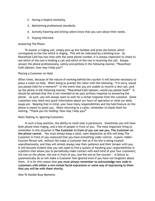 2. Having a helpful mentality.
3. Maintaining professional standards.
4. Actively listening and letting callers know that you care about their needs.
5. Staying informed.
Answering The Phone
To answer a ringing call, simply pick up the handset and press the button which
corresponds to the line which is ringing. This will be indicated by a blinking icon. As
Peacefood Café has two lines with the same phone number, it is always important to check to
see which of the two is holding a call and which of the two is receiving the call. Always
answer the phone professionally, calmly and politely in the following manner, “Peacefood
Café Uptown, how may I help you?”
Placing a Customer on Hold
Often times, because of the nature of working behind the counter it will become necessary to
place a caller on hold. When doing so prompt the caller with the following, “I’m sorry, would
you please hold for a moment?” In the event that you are unable to receive a new call, pick
up the phone in the following manner, “Peacefood Café Uptown, would you please hold?” It
should be advised that this is not intended to be your primary response to answering the
phone. As such, you will always want to wait for a verbal response from the customer. Some
customers only need very quick information about our hours of operation or what our daily
soups are. Keeping that in mind, your have many responsibilities and the hold feature on the
phone is meant to assist you. When returning to a caller, remember to thank them for
waiting, “Thank you for holding. How may I help you?”
Multi-Tasking vs. Ignoring Customers
In such a busy position, the ability to multi-task is paramount. Sometimes you will have
both phone lines ringing, and a line of people in front of you. The most important thing to
remember in this situation is The Customer in front of you can see you, The Customer on
the phone cannot. You must always keep a solid, calm disposition as this will keep The
Customer in front of you reassured that you have everything under control. A panic ridden
Counter Person will, without fail make a Customer feel as if he/she is being treated
unprofessionally, and they will almost always lose their patience and their temper with you.
It will become evident that you will need to find a system of handling your responsibilities in
a pattern that allows you to periodically make contact with each kind of your four customers;
the two on the phone, the one in front of you, and the one at the counter . A failure to
systematically do so will make a Customer feel ignored even if you have not forgotten about
them. It is for this reason that you must always remember to acknowledge new walk-in
customers with either a non-verbal facial expression or some way of expressing to them
that you will be with them shortly.
How To Handle Busy Moments
 