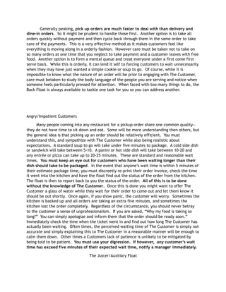 Generally peaking, pick up orders are much faster to deal with than delivery and
dine-in orders. So It might be prudent to handle those first. Another option is to take all
orders quickly without payment and then cycle back through them in the same order to take
care of the payments. This is a very effective method as it makes customers feel like
everything is moving along in a orderly fashion. However care must be taken not to take on
so many orders at one time that you neglect to take payment and a customer leaves with free
food. Another option is to form a mental queue and treat everyone under a first come first
serve basis. While this is orderly, it can lend it self to forcing customers to wait unnecessarily
when they may have just wanted a simple cookie or soup to go. Of course, while it is
impossible to know what the nature of an order will be prior to engaging with The Customer,
care must betaken to study the body language of the people you are serving and notice when
someone feels particularly pressed for attention. When faced with too many things to do, the
Back Float is always available to tackle one task for you so you can address another.
Angry/Impatient Customers
Many people coming into any restaurant for a pickup order share one common quality—
they do not have time to sit down and eat. Some will be more understanding then others, but
the general idea is that picking up an order should be relatively efficient. You must
understand this, and sympathize with The Customer while also being realistic about
expectations. A standard soup to go will take under five minutes to package. A cold side dish
or sandwich will take between 5-10. A panini or hot side dish will take between 10-20 and
any entrée or pizza can take up to 20-25 minutes. These are standard and reasonable wait
times. You must keep an eye out for customers who have been waiting longer than their
dish should take to be packaged. In the event that anyone’s wait time is within 5 minutes of
their estimate package time, you must discreetly re-print their order invoice, check the time
it went into the kitchen and have the float find out the status of the order from the kitchen.
The float is then to report back to you the status of the order. All of this is to be done
without the knowledge of The Customer. Once this is done you might want to offer The
Customer a glass of water while they wait for their order to come out and let them know it
should be out shortly. Once again, if you show panic, the customer will worry. Sometimes the
kitchen is backed up and all orders are taking an extra five minutes, and sometimes the
kitchen lost the order completely. Regardless of the circumstance, you should never betray
to the customer a sense of unprofessionalism. If you are asked, “Why my food is taking so
long?” You can simply apologize and inform them that the order should be ready soon.”
Immediately check the time when the ticket went in and find out how long The Customer has
actually been waiting. Often times, the perceived waiting time of The Customer is simply not
accurate and simply explaining this to The Customer in a reasonable manner will be enough to
calm them down. Other times a Customers lack of patience is unlikely to be mitigated by
being told to be patient. You must use your digression. If however, any customer’s wait
time has exceed five minutes of their expected wait time, notify a manager immediately.
The Juicer/Auxiliary Float
 