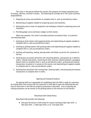 The Juicer is the person behind the counter who prepares all freshly squeezed juices
for pickup, delivery, and dine-in orders. The following list includes all of The Jucier’s primary
responsibilities:
1. Preparing all juices and smoothies to complete dine in, pick up and delivery orders.
2. Maintaining all supplies needed for preparing juices and smoothies.
3. Maintaining and/or clean all equipment and workspace utilized in preparing juices and
smoothies.
4. Providing ginger juice and lemon wedges to drink station.
When ever possible, the Juicer’s secondary position as Auxiliary float, is to perform
the following tasks:
1. Assisting at drink station with preparing drinks and replenishing all supplies needed to
complete dine in, pick up and delivery orders.
2. Assisting at packing station with packing orders and replenishing all supplies needed to
complete dine in, pick up and delivery orders.
3. Assisting with greeting, seating, placing orders and follow up service for customers at
the bar.
4. Assisting pick up counter personnel with answering phones, placing pick up or delivery
orders, making reservations, answering all other business related questions, packaging
dessert items to complete dine in, pick up and delivery orders, processing all business
transactions via phone or in person at the counter and replenishing all supplies needed
to complete dine in, pick up and delivery orders.
5. Assisting floor personnel with running food, cleaning tables, and processing all business
transactions to complete dine in orders.
Opening and Closing Procedures
All opening shifts are responsible for establishing that the FOH is ready for customers.
All closing shifts must ensure that the restaurant is fully able to open the following day and
that all food items in the FOH are properly protected or discarded. A list of opening and
closing procedures can be founds at the packing station at the entrance to the kitchen.
Peacefood Café’s Break Policy
Peacefood Café provides the following:
❖ One paid 30-minute in-shift break for anyone working an 8am-4pm shift ; a
9am-5pm shift; a 10am-6pm shift; or an 11am-6pm shift.
 
