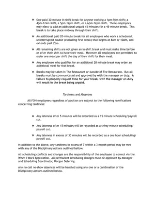 ❖ One paid 30-minute in-shift break for anyone working a 1pm-9pm shift; a
4pm-12am shift, a 5pm-12pm shift, or a 6pm-12pm shift. These employees
may elect to add an additional unpaid 15 minutes for a 45-minute break. This
break is to take place midway through their shift.
❖ An additional paid 20-minute break for all employees who work a scheduled,
uninterrupted double (excluding first break) that begins at 8am or 10am, and
extends past 7pm.
❖ All remaining shifts are not given an in-shift break and must make time before
or after their shift to have their meal. However all employees are permitted to
order one meal per shift the day of their shift for their meal.
❖ Any employee who qualifies for an additional 20 minute break may order an
additional meal for that break.
❖ Breaks may be taken in The Restaurant or outside of The Restaurant. But all
breaks must be communicated and approved by with the manager on duty. A
failure to properly request time for your break with the manager on duty
will result in the break being unpaid.
Tardiness and Absences
All FOH employees regardless of position are subject to the following ramifications
concerning tardiness:
❖ Any lateness after 5 minutes will be recorded as a 15 minute scheduling/payroll
cut.
❖ Any lateness after 15 minutes will be recorded as a thirty minute scheduling/
payroll cut.
❖ Any lateness in excess of 30 minutes will be recorded as a one hour scheduling/
payroll cut.
In addition to the above, any tardiness in excess of 7 within a 3 month period may be met
with any of the Disciplinary Actions outlined bellow.
All scheduling conflicts and changes are the responsibility of the employee to correct via the
When I Work Application. All permanent scheduling changes must be approved by Manager
and Scheduling Coordinator, Morgan Detering.
Any no-call no-show absences will be handled using any one or a combination of the
Disciplinary Actions outlined below.
 