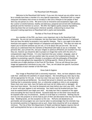 The Peacefood Café Philosophy
Welcome to the Peacefood Café family! If you own this manual you are either soon to
be or already have been a member of a very special organization. Peacefood Café is a vegan
restaurant and bakery that strives to introduce a diet and a lifestyle to the people of New
York City one person at a time. We strive to be an innovative and exceptional vegan café.
Our cuisine is transformational, healthy and delicious; prepared and served with mindfulness,
gratitude and the intention to nurture. We offer the highest quality seasonal ingredients,
selecting those that are locally grown whenever possible, endeavoring to ensure that
everyone’s eating experience at Peacefood Café is joyful and memorable.
The Role of The Front Of House Staff
As a member of the FOH, you have a very important role in the Peacefood Café
philosophy. You are not just an employee, but you have been chosen because it is believed
that you have the ability to promote a very specific lifestyle. That is, you ought to be able to
showcase and support a vegan lifestyle of compassion and objectivity. This does not mean we
expect you to become someone you are not, or to lie about who you are ever. But we do
need you to understand that the clientele at Peacefood Café looks at you as a template. Your
personal diet, your private life, and your religion or political affiliations are excellent the way
they are, however you should be able to project an image that works with the aims of a
compassionate vegan lifestyle. It is very important that your conduct, language, style of
dress, and interactions with one another take into account this fundamental principle. In
addition to promoting a specific lifestyle in accordance with the philosophy of Peacefood
Café, you are also going to be responsible for fulfilling specific Points of Service which
correlate one of eight positions in the Front Of The House. First we will discuss how your
image and appearance contribute to your role. Then, we will detail the specific functional
responsibilities of each member of the FOH team.
Dress Code & Hygiene
Your image at Peacefood Café is extremely important. Here, we have adopted a dress
code that celebrates the aesthetic of casual elegance. Not everything you wear day-to-day
will be appropriate for this job. It must but clear that your style of dress for the day’s work
must be welcoming and deliberate. You should feel proud in whatever you choose to wear.
Clothing that is excessively stained, torn, or otherwise unsightly or dirty is not acceptable.
Shoes must cover your toes, have full backs and must not be visibly worn or damaged. All
tops must have sleeves. You must be showered and clean before your start your shift. A host
or server with poor hygiene is not welcoming. Your teeth must be brushed and your face
must be washed before your begin your shift. Any body hair that is exposed on the upper
torso excluding the face must be shaved. Excessive body hair on the lower torso should not
be exposed under any circumstances. Jewelry is to be kept to a minimum. Nothing may be
worn by one who prepares or serves food as part of their job description that may fall into the
food. Wedding bands, are the exception to this rule. Perfume and deodorants are
permissible and encouraged, but care must be taken to acknowledge that the clientele may
be extremely sensitive to fragrances and as such, these items should be left to an absolute
minimum. The City of New York Department of Health and Mental Hygiene requires that all
staff working behind the bar or who serves or handles food, or food preparation devices,
 