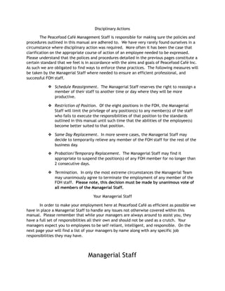Disciplinary Actions
The Peacefood Café Management Staff is responsible for making sure the policies and
procedures outlined in this manual are adhered to. We have very rarely found ourselves in a
circumstance where disciplinary action was required. More often it has been the case that
clarification on the appropriate course of action of an employee needed to be expressed.
Please understand that the polices and procedures detailed in the previous pages constitute a
certain standard that we feel is in accordance with the aims and goals of Peacefood Café Inc.
As such we are obligated to find ways to enforce these practices. The following measures will
be taken by the Managerial Staff where needed to ensure an efficient professional, and
successful FOH staff.
❖ Schedule Reassignment. The Managerial Staff reserves the right to reassign a
member of their staff to another time or day where they will be more
productive.
❖ Restriction of Position. Of the eight positions in the FOH, the Managerial
Staff will limit the privilege of any position(s) to any member(s) of the staff
who fails to execute the responsibilities of that position to the standards
outlined in this manual until such time that the abilities of the employee(s)
become better suited to that position.
❖ Same Day Replacement. In more severe cases, the Managerial Staff may
decide to temporarily relieve any member of the FOH staff for the rest of the
business day.
❖ Probation/Temporary Replacement. The Managerial Staff may find it
appropriate to suspend the position(s) of any FOH member for no longer than
2 consecutive days.
❖ Termination. In only the most extreme circumstances the Managerial Team
may unanimously agree to terminate the employment of any member of the
FOH staff. Please note, this decision must be made by unanimous vote of
all members of the Managerial Staff.
Your Managerial Staff
In order to make your employment here at Peacefood Café as efficient as possible we
have in place a Managerial Staff to handle any issues not otherwise covered within this
manual. Please remember that while your managers are always around to assist you, they
have a full set of responsibilities all their own and should not be used as a crutch. Your
managers expect you to employees to be self reliant, intelligent, and responsible. On the
next page your will find a list of your managers by name along with any specific job
responsibilities they may have.
Managerial Staff
 