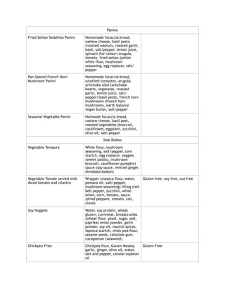 Panino
Fried Seitan Sedallion Panini Homemade focaccia bread,
cashew cheese, basil pesto
(roasted walnuts, roasted garlic,
basil, salt/pepper, lemon juice,
spinach (for colour) arugula,
tomato, fried seitan (seitan
white flour, mushroom
seasoning, egg replacer, salt/
pepper
Pan-Seared French Horn
Mushroom Panini
Homemade focaccia bread,
sundried tomaotes, arugula,
artichoke ailoi (artichoke
hearts, veganaise, roasted
garlic, lemon juice, salt/
pepper) basil pesto, french horn
mushrooms (french horn
mushrooms, earth balance
vegan butter, salt/pepper
Seasonal Vegetable Panini Homeade focaccia bread,
cashew cheese, basil pest,
roasted vegetables (broccoli,
cauliflower, eggplant, zucchini,
olive oil, salt/pepper
Side Dishes
Vegetable Tempura White flour, mushroom
seasoning, salt/pepper, corn
startch, egg replacer, veggies
(sweet potato, mushroom
broccoli, cauliflower pumpkin)
sauce (soy sauce, minced ginger,
shredded daikon)
Vegetable Tamale served with
diced tomato and cilantro
Wrapper (maseca flour, water,
pomace oil, salt/pepper,
mushroom seasoning) filling (red
bell pepper, zucchini, white
onion, corn, tomato, sauce
(dried peppers, tomato, salt,
cloves
Gluten free, soy free, nut free
Soy Nuggets Water, soy protein, wheat
gluten, cornmeal, breadcrumbs
(wheat flour, yeast, sugar, salt,
paprika) onion powder, garlic
powder, soy oil, nautral spices,
tapioca startch, chick pea flour,
sesame seeds, cellulose gum,
carageenan (seaweed)
Chickpea Fries Chickpea flour, Garam Masala,
garlic, ginger, olive oil, water,
salt and pepper, canola/soybean
oil
Gluten Free
 