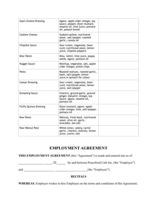 EMPLOYMENT AGREEMENT
THIS EMPLOYMENT AGREEMENT (this “Agreement”) is made and entered into as of
________________ _____, 20______ by and between Peacefood Cafe Inc. (the “Employer”)
and ____________________ _____________________(the “Employee”).
RECITALS
WHEREAS, Employer wishes to hire Employee on the terms and conditions of this Agreement;
Asain Greens Dressing Agave, apple cider vinegar, soy
sauce, pepper, dijon mustard,
sesame oil, lime juice, pomace
oil, peanut butter
Cashew Cheese Soaked cashew, nutritional
yeast, salt/pepper, roasted
garlic, canola oil
Chipotle Sauce Sour cream, veganaise, bean
curd, nutritional yeast, lemon
juice, chipotle peppers
Miso Tahini Miso, tahini, lime juice, poppy
seeds, agave, pomace oil
Nugget Sauce Ketchup, veganaise, salt, apple
cider vinegar, pickle chips
Pesto Roasted walnuts, roasted garlic,
basil, salt/pepper, lemon
juice,m spinach for colour
Caesar Dressing Sour cream, veganaise, bean
curd, nutritional yeast, lemon
juice, salt/pepper
Dumpling Sauce Cilantro, ground garlic, ground
ginger, balsamic vinegar, soy
sauce, agave, sesame oil,
pomace oil
Fluffy Quinoa Dressing Dijon mustard, agave, apple
cider vinegar, lime, salt/pepper,
pomace oil
Raw Pesto Walnuts, fresh basil, nutritional
yeast, olive oil, garlic,
avocados, sea salt
Raw Walnut Pate White onion, celery, carrot
garlic, cilantro, walnuts, lemon
juice, cumin, salt
 