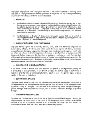 Employee’s employment with Employer is “at will.” “At will” is defined as allowing either
Employee or Employer to terminate the Agreement at any time, for any reason permitted by
law, with or without cause and with two weeks notice.
4. COVENANTS
A. Non-Disclosure Proprietary or Confidential Information: Employee agrees not to use,
disclose or communicate, proprietary or confidential information about Employer, its
operations, customers, or any other proprietary or confidential information, that
relate to Employer’s business. Employee understands and that any breach of this
provision, or of any other Confidentiality or Non-Disclosure Agreement, is a material
breach of this Agreement.
B. Non-Solicitation of Employer’s Customers: Employee agrees that for a period of
following termination of employment, for any reason whatsoever, Employee will not
solicit customers or clients of Employer.
5. INDEMNIFICATION FOR THIRD PARTY CLAIMS
Employee hereby agrees to indemnify, defend, save, and hold harmless Employer, its
shareholders, officers, directions, and other agents from and against all claims, liabilities,
causes of action, damages, judgments, attorneys’ fees, court costs, and expenses which arise
out of or are related to the Employee’s performance of job functions or duties under this
Agreement, failure to perform job functions or duties as required, or result form conduct
while engaging in any activity outside the scope of this Agreement, before, during or after the
termination of this Agreement. Employee understands that this obligation of indemnification
survives the expiration or termination of this Agreement.
6. MEDIATION AND BINDING ARBITRATION
In the event a claim or dispute shall arise between the parties to this Agreement, arising out
of or relating to this Agreement, or the breach thereof, the parties agree to participate in
mediation prior to filing a formal complaint in a court of law. The parties agree to share
equally in the costs of mediation.
7. LIMITATION OF DAMAGES
Employee agrees and stipulates that any remedies they he or she may have for the breach of
this Agreement or any employment related obligation, shall be limited to the equivalent of six
(6) month’s salary of Employee. This limitation is inclusive of any claims for special damages,
general damage, and compensatory damage, loss of income, emotional damage, or punitive
damages.
8. ATTORNEYS’ FEES AND COSTS
Employee and Employer agree that should any action be instituted by either party against the
other regarding the enforcement of the terms of this Agreement, the prevailing party shall be
entitled to all of its expenses related to such litigation including, but not limited to,
reasonable attorneys' fees and costs, both before and after judgment.
 