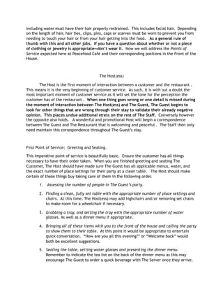 including water must have their hair properly restrained. This includes facial hair. Depending
on the length of hair, hair ties, clips, pins, caps or scarves must be worn to prevent you from
needing to touch your hair or from your hair getting into the food. As a general rule of
thumb with this and all other jobs, if you have a question about whether or not a piece
of clothing or jewelry is appropriate—don’t wear it. Now we will address the Points of
Service expected here at Peacefood Café and their corresponding positions in the Front of the
House.
The Host(ess)
The Host is the first moment of interaction between a customer and the restaurant .
This means it is the very beginning of customer service. As such, it is with out a doubt the
most important moment of customer service as it will set the tone for the perception the
customer has of the restaurant . When one thing goes wrong or one detail is missed during
the moment of interaction between The Host(ess) and The Guest, The Guest begins to
look for other things that are wrong through their stay to validate their already negative
opinion. This places undue additional stress on the rest of The Staff. Conversely however
the opposite also holds. A wonderful and promotional Host will begin a correspondence
between The Guest and The Restaurant that is welcoming and peaceful . The Staff then only
need maintain this correspondence throughout The Guest’s stay.
First Point of Service: Greeting and Seating.
This imperative point of service is beautifully basic. Ensure the customer has all things
necessary to have their order taken. When you are finished greeting and seating The
Customer, The Host should have made sure The Guest has all applicable menus, water, and
the exact number of place settings for their party at a clean table. The Host should make
certain of these things buy taking care of them in the following order.
1. Assessing the number of people in The Guest’s party.
2. Finding a clean, fully set table with the appropriate number of place settings and
chairs. At this time, The Host(ess) may add highchairs and/or removing set chairs
to make room for a wheelchair if necessary.
3. Grabbing a tray, and setting the tray with the appropriate number of water
glasses. As well as a dinner menu if appropriate.
4. Bringing all of these items with you to the front of the house and calling the party
to show them to their table. At this point it would be appropriate to entertain
quick conversation. “How are you all this evening?” or “Welcome back” would
both be excellent suggestions.
5. Seating the table, setting water glasses and presenting the dinner menu.
Remember to indicate the tea list on the back of the dinner menu as this may
encourage The Guest to order a quick beverage with The Server once they arrive.
 