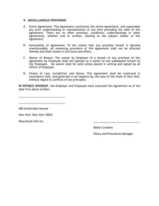 9. MISCELLANEOUS PROVISIONS
A. Entire Agreement: This Agreement constitutes the entire Agreement, and supersedes
any prior understanding or representation of any kind preceding the date of this
Agreement. There are no other promises, conditions, understandings or other
Agreements, whether oral or written, relating to the subject matter of this
Agreement.
B. Severability of Agreement: To the extent that any provision hereof is deemed
unenforceable, all remaining provisions of this Agreement shall not be affected
thereby and shall remain in full force and effect.
C. Waiver of Breach: The waiver by Employer of a breach of any provision of this
Agreement by Employee shall not operate as a waiver of any subsequent breach by
the Employee. No waiver shall be valid unless placed in writing and signed by an
officer of Employer.
D. Choice of Law, Jurisdiction and Venue: This Agreement shall be construed in
accordance with, and governed in all respects by, the laws of the State of New York,
without regard to conflicts of law principles.
IN WITNESS WHEREOF, the Employer and Employee have executed this Agreement as of the
date first above written.
_______________________________
_______________________________
460 Amsterdam Avenue
New York, New York 10024
Peacefood Cafe Inc. _______________________________
Robert Graham
Policy and Procedures Manager
 