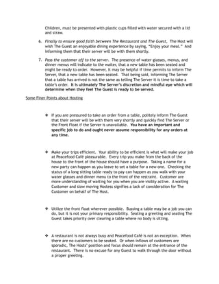 Children, must be presented with plastic cups filled with water secured with a lid
and straw.
6. Finally to ensure good faith between The Restaurant and The Guest, The Host will
wish The Guest an enjoyable dining experience by saying, “Enjoy your meal.” And
informing them that their server will be with them shortly.
7. Pass the customer off to the server. The presence of water glasses, menus, and
dinner menus will indicate to the waiter, that a new table has been seated and
might be ready to order. However, it may be helpful if time permits to inform The
Server, that a new table has been seated. That being said, informing The Server
that a table has arrived is not the same as telling The Server it is time to take a
table’s order. It is ultimately The Server’s discretion and mindful eye which will
determine when they feel The Guest is ready to be served.
Some Finer Points about Hosting
❖ If you are pressured to take an order from a table, politely inform The Guest
that their server will be with them very shortly and quickly find The Server or
the Front Float if the Server is unavailable. You have an important and
specific job to do and ought never assume responsibility for any orders at
any time.
❖ Make your trips efficient. Your ability to be efficient is what will make your job
at Peacefood Café pleasurable. Every trip you make from the back of the
house to the front of the house should have a purpose. Taking a name for a
new party can happen as you leave to set a table for a new one. Checking the
status of a long sitting table ready to pay can happen as you walk with your
water glasses and dinner menu to the front of the restraint. Customer are
more understanding of waiting for you when you are visibly active. A waiting
Customer and slow moving Hostess signifies a lack of consideration for The
Customer on behalf of The Host.
❖ Utilize the front float wherever possible. Bussing a table may be a job you can
do, but it is not your primary responsibility. Seating a greeting and seating The
Guest takes priority over clearing a table where no body is sitting.
❖ A restaurant is not always busy and Peacefood Café is not an exception. When
there are no customers to be seated. Or when inflows of customers are
sporadic, The Hosts’ position and focus should remain at the entrance of the
restaurant. There is no excuse for any Guest to walk through the door without
a proper greeting.
 