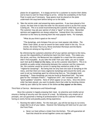 plates for all appetizers. It is sloppy service for a customer to receive their dishes
and to have to wait for these things to arrive. Utilize the availability of the Front
Float to assist you if necessary. Soup spoons must be placed on the plate
underneath the soup bowl before being run to the table.
6. Take the entrée order and answering menu questions. If you have placed a first
course, the best time to take the order for the second course is as the first course
is being set. This is to avoid inconveniencing the customer while they are eating.
The customer may ask your opinion of what is “good” on the menu. Remember
opinions and suggestions are always subjective. Instead direct the customers
attention to the menu by showing them the most popular items. For example.
“What do you think is good on the menu?”
“The dumplings, and chickpea fries are our most popular side dishes. The
Other Cesar Salad, as won an award for best caesar salad in the city. For an
entrée, the Green Thai Curry, Penne Unchicken Parmesan and the Macho
Nachos are among our big winners.”
By referencing the customers attention off of your opinion and back to the menu,
you put the responsibility of satisfaction back into their hands. This makes you,
the server, and thus, the Restaurant less culpable for a meal that the customer
didn’t find enjoyable. As you take the order from your table, you are to repeat
each item as it is listed on the menu, not as the customer described it. This is to
establish an audio-verbal relationship between the customer and the restaurant.
Yes, the customer would be correct in saying they wanted an order of the
“vegetarian dumplings”. But being that we only have one style of dumpling on the
menu, and that there are many vegetarian dumplings sold around the world, you
want to set our dumplings apart by referencing them as, “the shanghai style
dumplings.” These dumplings can only be found at Peacefood Café. The same
goes for the “chickpea fritters”, “vegetarian chili”, the “uncaesar salad” or,
“green goddess” smoothie. None of which appear on our menu. Once the entire
order has been placed, you want to double check that order by iterating choices
made by your table by the names of the dishes as they appear on the menu.
Third Point of Service: Maintenance and Followthrough
Once the customer is happily enjoying their meal. An attentive and mindful server
ensures a feeling of security over the course of a meal. By following a very simple set of
precepts, one can guarantee a feeling of professionalism is felt by the customer without
having an overly formal and possibly pushy dining experience.
1. Running the table’s dishes. For the most part, you will be too busy to run every
single dish to all of your tables. However the following will hold true for your and
the Front Float:
a. Never run food without a ticket from the kitchen. This will guarantee all
food that should be served together comes out together.
 