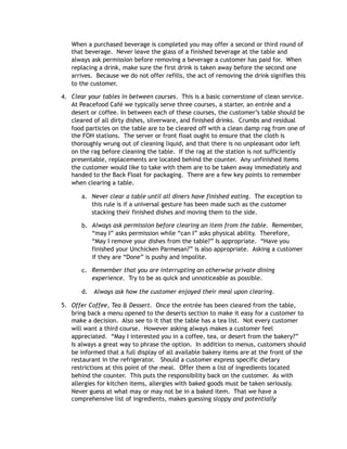 When a purchased beverage is completed you may offer a second or third round of
that beverage. Never leave the glass of a finished beverage at the table and
always ask permission before removing a beverage a customer has paid for. When
replacing a drink, make sure the first drink is taken away before the second one
arrives. Because we do not offer refills, the act of removing the drink signifies this
to the customer.
4. Clear your tables in between courses. This is a basic cornerstone of clean service.
At Peacefood Café we typically serve three courses, a starter, an entrée and a
desert or coffee. In between each of these courses, the customer’s table should be
cleared of all dirty dishes, silverware, and finished drinks. Crumbs and residual
food particles on the table are to be cleared off with a clean damp rag from one of
the FOH stations. The server or front float ought to ensure that the cloth is
thoroughly wrung out of cleaning liquid, and that there is no unpleasant odor left
on the rag before cleaning the table. If the rag at the station is not sufficiently
presentable, replacements are located behind the counter. Any unfinished items
the customer would like to take with them are to be taken away immediately and
handed to the Back Float for packaging. There are a few key points to remember
when clearing a table.
a. Never clear a table until all diners have finished eating. The exception to
this rule is if a universal gesture has been made such as the customer
stacking their finished dishes and moving them to the side.
b. Always ask permission before clearing an item from the table. Remember,
“may I” asks permission while “can I” asks physical ability. Therefore,
“May I remove your dishes from the table?” Is appropriate. “Have you
finished your Unchicken Parmesan?” is also appropriate. Asking a customer
if they are “Done” is pushy and impolite.
c. Remember that you are interrupting an otherwise private dining
experience. Try to be as quick and unnoticeable as possible.
d. Always ask how the customer enjoyed their meal upon clearing.
5. Offer Coffee, Tea & Dessert. Once the entrée has been cleared from the table,
bring back a menu opened to the deserts section to make it easy for a customer to
make a decision. Also see to it that the table has a tea list. Not every customer
will want a third course. However asking always makes a customer feel
appreciated. “May I interested you in a coffee, tea, or desert from the bakery?”
Is always a great way to phrase the option. In addition to menus, customers should
be informed that a full display of all available bakery items are at the front of the
restaurant in the refrigerator. Should a customer express specific dietary
restrictions at this point of the meal. Offer them a list of ingredients located
behind the counter. This puts the responsibility back on the customer. As with
allergies for kitchen items, allergies with baked goods must be taken seriously.
Never guess at what may or may not be in a baked item. That we have a
comprehensive list of ingredients, makes guessing sloppy and potentially
 