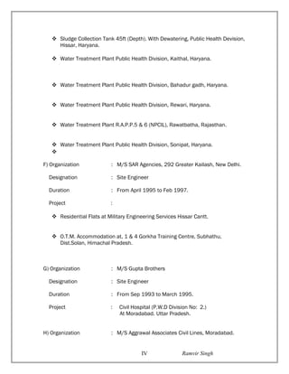  Sludge Collection Tank 45ft (Depth). With Dewatering, Public Health Devision,
Hissar, Haryana.
 Water Treatment Plant Public Health Division, Kaithal, Haryana.
 Water Treatment Plant Public Health Division, Bahadur gadh, Haryana.
 Water Treatment Plant Public Health Division, Rewari, Haryana.
 Water Treatment Plant R.A.P.P.5 & 6 (NPCIL), Rawatbatha, Rajasthan.
 Water Treatment Plant Public Health Division, Sonipat, Haryana.

F) Organization : M/S SAR Agencies, 292 Greater Kailash, New Delhi.
Designation : Site Engineer
Duration : From April 1995 to Feb 1997.
Project :
 Residential Flats at Military Engineering Services Hissar Cantt.
 O.T.M. Accommodation at, 1 & 4 Gorkha Training Centre, Subhathu,
Dist.Solan, Himachal Pradesh.
G) Organization : M/S Gupta Brothers
Designation : Site Engineer
Duration : From Sep 1993 to March 1995.
Project : Civil Hospital (P.W.D Division No: 2.)
At Moradabad. Uttar Pradesh.
H) Organization : M/S Aggrawal Associates Civil Lines, Moradabad.
Ramvir SinghIV
 