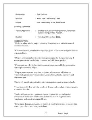 Designation : Site Engineer
Duration : From June 1992 to Aug-1993.
Project : Avas Vikas Colony M.D.A, Moradabad
I) Training Experience
Trainee/Apprentice : One Year at Public Works Department, Temporary
Division, Rampur, Uttar Pradesh.
Duration : From July 1991 to June 1992.
JOB DESCRIPTION:-
* Perform a key role in project planning, budgeting, and identification of
resources needed.
* Create the teams, develop the objectives/goals of each and assign individual
responsibilities.
* Project accounting functions including managing the budget, tracking if
team expenses and minimizing exposure and risk in the project
* Communicate effectively with the contractors responsible for completing
various phases of the project.
* Prepare contracts and negotiate revisions, changes and additions to
contractual agreements with architects, consultants, clients, suppliers and
subcontractors.
* Study job specifications to determine appropriate construction methods.
* Take actions to deal with the results of delays, bad weather, or emergencies
at construction site.
*Confer with supervisory personnel, owners, contractors, and design
professionals to discuss and resolve matters such as work procedures,
complaints, and construction problems.
* Investigate damage, accidents, or delays at construction sites, to ensure that
proper procedures are being carried out.
Ramvir SinghV
 