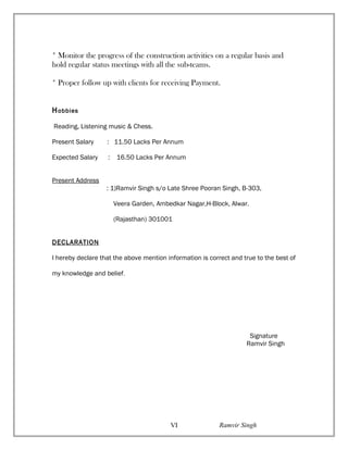 * Monitor the progress of the construction activities on a regular basis and
hold regular status meetings with all the sub-teams.
* Proper follow up with clients for receiving Payment.
Hobbies
Reading, Listening music & Chess.
Present Salary : 11.50 Lacks Per Annum
Expected Salary : 16.50 Lacks Per Annum
Present Address
: 1)Ramvir Singh s/o Late Shree Pooran Singh, B-303,
Veera Garden, Ambedkar Nagar,H-Block, Alwar.
(Rajasthan) 301001
DECLARATION
I hereby declare that the above mention information is correct and true to the best of
my knowledge and belief.
Signature
Ramvir Singh
Ramvir SinghVI
 