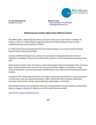 For Immediate Release
October 20, 2015
Media Contact:
Molly Schneider (614) 280-9280
mollys@creativespot.com
Rinkov	
  Eyecare	
  Centers	
  Opens	
  New	
  Hilliard	
  Location	
  
COLUMBUS,	
  Ohio—Rinkov	
  Eyecare	
  Centers	
  is	
  proud	
  to	
  announce	
  its	
  new	
  location	
  in	
  Hilliard.	
  On	
  
October	
  1,	
  2015,	
  Dr.	
  Michael	
  Rader	
  merged	
  his	
  practice	
  with	
  Rinkov	
  Eyecare	
  Centers	
  to	
  offer	
  
comprehensive	
  eye	
  care	
  to	
  patients	
  in	
  Hilliard.	
  
	
  
Dr.	
  Rader	
  will	
  continue	
  to	
  practice	
  full	
  time	
  at	
  the	
  Hilliard	
  location,	
  one	
  of	
  nine	
  convenient	
  Rinkov	
  
Eyecare	
  Centers	
  around	
  central	
  Ohio.	
  
	
  
Located	
  at	
  6044	
  Parkmeadow	
  Lane,	
  Suite	
  B,	
  the	
  new	
  location	
  is	
  equipped	
  with	
  state-­‐of-­‐the-­‐art	
  
equipment,	
  enabling	
  Dr.	
  Rader	
  and	
  the	
  staff	
  to	
  offer	
  one	
  of	
  the	
  most	
  comprehensive	
  eye	
  exams	
  in	
  the	
  
area.	
  
	
  
Rinkov	
  Eyecare	
  Centers’	
  team	
  of	
  insurance	
  experts	
  helps	
  patients	
  take	
  full	
  advantage	
  of	
  their	
  insurance	
  
plans.	
  Patients	
  without	
  vision	
  insurance	
  can	
  now	
  save	
  hundreds	
  of	
  dollars	
  on	
  eye	
  exams,	
  a	
  huge	
  
selection	
  of	
  eyewear,	
  and	
  more	
  by	
  joining	
  the	
  20/20	
  Eyecare	
  Club,	
  offered	
  at	
  all	
  Rinkov	
  Eyecare	
  Center	
  
locations.	
  
	
  
Founded	
  in	
  1977,	
  Rinkov	
  Eyecare	
  Centers	
  is	
  the	
  largest	
  locally	
  owned	
  and	
  family-­‐run	
  eye	
  care	
  practice	
  
in	
  central	
  Ohio,	
  with	
  nine	
  convenient	
  locations:	
  Dublin,	
  Westerville,	
  West	
  Columbus,	
  Downtown	
  
Columbus,	
  East	
  Columbus,	
  Bexley,	
  Nationwide	
  Plaza,	
  Worthington,	
  and	
  Hilliard.	
  
	
  
Rinkov	
  Eyecare	
  Centers	
  has	
  received	
  the	
  Consumer	
  Choice	
  Award	
  for	
  the	
  past	
  14	
  years,	
  and	
  the	
  Smart	
  
Business	
  magazine	
  selected	
  Dr.	
  Rinkov	
  as	
  one	
  of	
  the	
  top	
  50	
  business	
  leaders.	
  
	
  
Learn	
  more	
  at	
  www.rinkoveyecare.com.	
  
	
  
	
  
###	
  
 