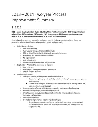 2013 – 2014 Two year Process
Improvement Summary
1 2013
2013 – March thru September– SubjectBuildingThree FinishedGoods/IDC – Pick time per line item
reducedfrom 6.67 minutesto 2.87 minutes132% improvement,38% improvementorderaccuracy
from 69 to 95 %,on time deliveryfrom69% to 99.67% a 42% improvement
Finishedgoodsbecame myfocal pointasdirectedfromKevinCampandRichardBurke due to its
consistentfailuretobe efficient,deliveryorderstimely,andaccurately.
 Initial Status – Before
o 69% orderaccuracy
o Average picktime perline item6.67minutes
o 70% ontime shipment,withshipmentsconstantlybeinglost
o Noticeable lackof structure anddiscipline
o No organization
o Lack of leadership
o Limitedknowledgeof systemandprocesses
 September–Afterandhas continuedtoimprove
o 95% errorfree
o Average picktimesperline item2.87minutes
o 99.67% on time delivery
 Improvementsmade
o One weektrainingwithrepresentativefromManhattan
 Due to havingthe properknowledge retrainedall employeesonpropersystems
and functions
 Leadershiptrainingfornew andcurrentmemberstobettermanage dayto day
workrequirementsandpeople
o Implementationof grouppickingtoincrease orderpickingspeedandaccuracy
o Removedwrongpeople,andhire the rightpeople
o Warehouse binrestructure andorganizationof racks – improvedworkflow and
increasedavailable space
o Implementationof 5S
o Createdandimplementedordercompletionshipped
 Createdautomatedspreadsheettouse barcode scannerto verifyeachpull
ticketas the orderis boxedandplacedonthe skidfor pickup,reduced“lost
shipments”98%.
 