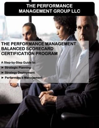 THE PERFORMANCE
MANAGEMENT GROUP LLC
THE PERFORMANCE MANAGEMENT
BALANCED SCORECARD
CERTIFICATION PROGRAM
A Step-by-Step Guide to:
► Strategic Planning
► Strategy Deployment
► Performance Management
 