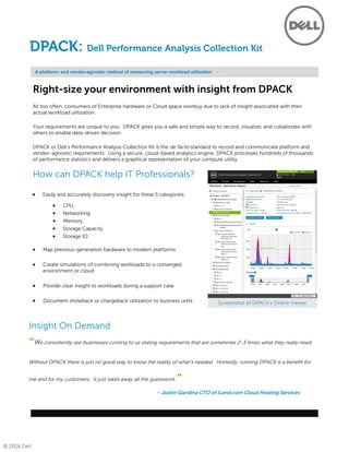 © 2016 Dell
Right-size your environment with insight from DPACK
All too often, consumers of Enterprise hardware or Cloud space overbuy due to lack of insight associated with their
actual workload utilization.
Your requirements are unique to you. DPACK gives you a safe and simple way to record, visualize, and collaborate with
others to enable data-driven decision.
DPACK or Dell’s Performance Analysis Collection Kit is the de facto standard to record and communicate platform and
vendor-agnostic requirements. Using a secure, cloud-based analytics engine, DPACK processes hundreds of thousands
of performance statistics and delivers a graphical representation of your compute utility.
How can DPACK help IT Professionals?
A platform- and vendor-agnostic method of measuring server workload utilization
DPACK: Dell Performance Analysis Collection Kit
Insight On Demand
 Networking
 CPU
 Memory
 Storage IO
 Storage Capacity
 Map previous-generation hardware to modern platforms
 Create simulations of combining workloads to a converged
environment or cloud
 Provide clear insight to workloads during a support case
 Document showback or chargeback utilization to business units
 Easily and accurately discovery insight for these 5 categories:
“We consistently see businesses coming to us stating requirements that are sometimes 2-3 times what they really need.
Without DPACK there is just no good way to know the reality of what’s needed. Honestly, running DPACK is a benefit for
me and for my customers. It just takes away all the guesswork.”
– Justin Giardina CTO of iLand.com Cloud Hosting Services
Screenshot of DPACK’s Online Viewer
 