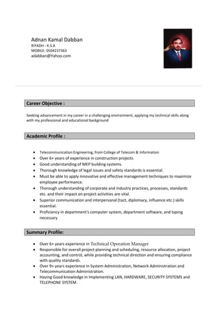 Seeking advancement in my career in a challenging environment, applying my technical skills along
with my professional and educational background
Academic Profile :
 Telecommunication Engineering, from College of Telecom & Information
 Over 6+ years of experience in construction projects
 Good understanding of MEP building systems.
 Thorough knowledge of legal issues and safety standards is essential.
 Must be able to apply innovative and effective management techniques to maximize
employee performance.
 Thorough understanding of corporate and industry practices, processes, standards
etc. and their impact on project activities are vital.
 Superior communication and interpersonal (tact, diplomacy, influence etc.) skills
essential.
 Proficiency in department’s computer system, department software, and typing
necessary
Summary Profile:
 Over 6+ years experience in Technical Operation Manager
 Responsible for overall project planning and scheduling, resource allocation, project
accounting, and control, while providing technical direction and ensuring compliance
with quality standards.
 Over 9+ years experience in System Administration, Network Administration and
Telecommunication Administration.
 Having Good knowledge in Implementing LAN, HARDWARE, SECURITY SYSTEMS and
TELEPHONE SYSTEM.
Career Objective :
Adnan Kamal Dabban
RIYADH - K.S.A
MOBILE: 0504237363
adabban@Yahoo.com
 