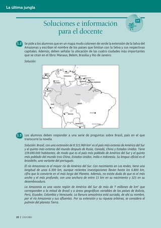 La última jungla



                         Soluciones e información
                              para el docente
      1.2 Se pide a los alumnos que en un mapa mudo coloreen de verde la extensión de la Selva del
          Amazonas y escriban el nombre de los países que limitan con la Selva y sus respectivas
          capitales. Además, deben señalar la ubicación de las cuatro ciudades más importantes
          que se citan en el libro: Manaus, Belem, Brasilia y Río de Janeiro.
           Solución:




      1.3 Los alumnos deben responder a una serie de preguntas sobre Brasil, país en el que
          transcurre la novela.
           Solución: Brasil, con una extensión de 8.511.969 km2 es el país más extenso de América del Sur
           y el quinto más extenso del mundo después de Rusia, Canadá, China y Estados Unidos. Tiene
           159.690.000 habitantes, de modo que es el país más poblado de América del Sur y el quinto
           más poblado del mundo tras China, Estados Unidos, India e Indonesia. Su lengua oﬁcial es el
           brasileño, una variante del portugués.
           El río Amazonas es el mayor río de América del Sur. Con nacimiento en Los Andes, tiene una
           longitud de unos 6.300 km, aunque recientes investigaciones llevan hasta los 6.800 km,
           cifra que lo convierte en el más largo del Planeta. Además, no existe duda de que es el más
           ancho y el más profundo, con una anchura de entre 11 km en su nacimiento y 325 en su
           desembocadura.
           La Amazonia es una vasta región de América del Sur de más de 7 millones de km2 que
           corresponden a la mitad de Brasil y a áreas geográﬁcas variables de los países de Bolivia,
           Perú, Ecuador, Colombia y Venezuela. La llanura amazónica está surcada, de ahí su nombre,
           por el río Amazonas y sus aﬂuentes. Por su extensión y su riqueza arbórea, se considera el
           pulmón del planeta Tierra.



     10 | OXFORD
 