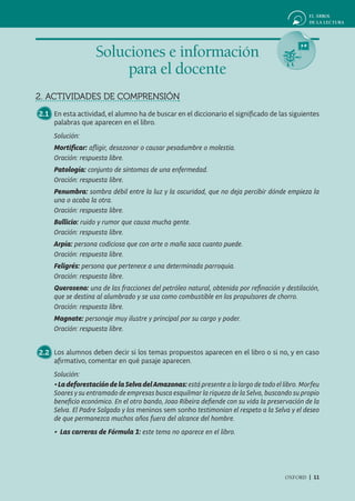 Soluciones e información
                        para el docente
2. ACTIVIDADES DE COMPRENSIÓN
2.1 En esta actividad, el alumno ha de buscar en el diccionario el significado de las siguientes
    palabras que aparecen en el libro.
     Solución:
     Mortificar: aﬂigir, desazonar o causar pesadumbre o molestia.
     Oración: respuesta libre.
     Patología: conjunto de síntomas de una enfermedad.
     Oración: respuesta libre.
     Penumbra: sombra débil entre la luz y la oscuridad, que no deja percibir dónde empieza la
     una o acaba la otra.
     Oración: respuesta libre.
     Bullicio: ruido y rumor que causa mucha gente.
     Oración: respuesta libre.
     Arpía: persona codiciosa que con arte o maña saca cuanto puede.
     Oración: respuesta libre.
     Feligrés: persona que pertenece a una determinada parroquia.
     Oración: respuesta libre.
     Queroseno: una de las fracciones del petróleo natural, obtenida por reﬁnación y destilación,
     que se destina al alumbrado y se usa como combustible en los propulsores de chorro.
     Oración: respuesta libre.
     Magnate: personaje muy ilustre y principal por su cargo y poder.
     Oración: respuesta libre.


2.2 Los alumnos deben decir si los temas propuestos aparecen en el libro o si no, y en caso
    afirmativo, comentar en qué pasaje aparecen.
     Solución:
     • La deforestación de la Selva del Amazonas: está presente a lo largo de todo el libro. Morfeu
     Soares y su entramado de empresas busca esquilmar la riqueza de la Selva, buscando su propio
     beneﬁcio económico. En el otro bando, Joao Ribeira deﬁende con su vida la preservación de la
     Selva. El Padre Salgado y los meninos sem sonho testimonian el respeto a la Selva y el deseo
     de que permanezca muchos años fuera del alcance del hombre.
     • Las carreras de Fórmula 1: este tema no aparece en el libro.




                                                                                      OXFORD | 11
 