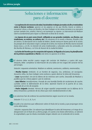 La última jungla



                          Soluciones e información
                               para el docente
          • La explotación de menores de edad, haciéndoles trabajar jornadas sin fin y tratándolos
          como si fueran esclavos: aparece en las páginas en las que Morfeu Soares se dedica a
          secuestrar chicos y chicas sin familia y les hace trabajar en las minas cercanas a su casa para
          extraer metales (oro, estaño y hierro) y así aumentar su riqueza. La intervención de Madison
          Clark es fundamental para lograr su liberación al ﬁnal de la novela.
          • La riqueza de un país como Brasil, reflejada en sus grandes ciudades, sus fiestas, sus
          tradiciones, su música, su cultura, etc.: las alusiones en la novela a Manaus, Brasilia y Río
          de Janeiro, la descripción de la ciudad de Belem, donde transcurre buena parte de la acción;
          los paisajes de la naturaleza virgen y salvaje de la Selva; los músicos de Morfeu Soares tocando
          bossa-nova; y, en ﬁn, la mención de actos tradicionales y culturales como los carnavales, el
          Boi Bumba de Manaus, o el Cirio de Nazaré de la ciudad de Belem.
          • La lucha del hombre por la conquista del espacio, la llegada a la Luna y la planificación
          de la primera expedición a Marte: este tema no aparece en el libro.


      2.3 El alumno debe escribir cuatro rasgos del carácter de Madison y cuatro del suyo.
          Después, debe completar la información de una tabla con los rasgos del carácter de los
          personajes.
          Solución: respuesta orientativa: Madison es valiente, aventurera, solidaria, enamoradiza..
          • Morfeu Soares: Ambición. Es un hombre de negocios, rico, ambicioso, sin escrúpulos.
          Secuestra niños, los hace trabajar como esclavos y quiere destruir la Selva del Amazonas.
          • Leao: Agresividad. Uno de los líderes de los meninos sem sonho. Desconfía de Madison y
          justiﬁca que los «chicos-pájaro» usen la violencia.
          • Joao Ribeira: Inconformismo. Procede de una humilde familia de recolectores de caucho.
          Luchaba contra la deforestación de la Selva. Apareció muerto en la puerta de su casa,
          asesinado de un tiro de escopeta.
          • Padre Salgado: Bondad. Párroco de origen español comprometido con la defensa de la
          Selva Amazónica y protector de los chicos que viven clandestinamente en ella.

      2.4 Los alumnos han de ordenar los acontecimientos según ocurren en la novela.
          Solución: 7, 5, 4, 2, 1, 8, 3 y 6.

      2.5 Se pide a los alumnos que reflexionen sobre el título de la novela y que propongan otros
          como alternativa.
           Solución: respuesta libre. Se valorará que identiﬁquen la selva del Amazonas y el riesgo de su
          desaparición con el título de La última jungla. En cuanto a los títulos alternativos, se valorará
          la originalidad y que los títulos inventados tengan relación con el contenido de la novela.




     12 | OXFORD
 