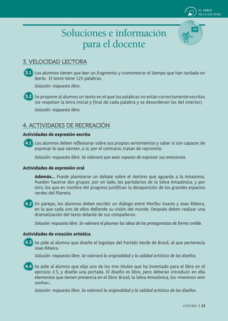 Soluciones e información
                         para el docente
3. VELOCIDAD LECTORA
 3.1 Los alumnos tienen que leer un fragmento y cronometrar el tiempo que han tardado en
     leerlo. El texto tiene 125 palabras.
     Solución: respuesta libre.

 3.2 Se propone al alumno un texto en el que las palabras no están correctamente escritas
     (se respetan la letra inicial y final de cada palabra y se desordenan las del interior).
     Solución: respuesta libre.


4. ACTIVIDADES DE RECREACIÓN
Actividades de expresión escrita
 4.1 Los alumnos deben reflexionar sobre sus propios sentimientos y saber si son capaces de
     expresar lo que sienten, o si, por el contrario, tratan de reprimirlo.
     Solución: respuesta libre. Se valorará que sean capaces de expresar sus emociones.

Actividades de expresión oral
     Además... Puede plantearse un debate sobre el destino que aguarda a la Amazonia.
     Pueden hacerse dos grupos: por un lado, los partidarios de la Selva Amazónica; y por
     otro, los que en nombre del progreso justifican la desaparición de los grandes espacios
     verdes del Planeta.

 4.2 En parejas, los alumnos deben escribir un diálogo entre Morfeu Soares y Joao Ribeira,
     en la que cada uno de ellos defiende su visión del mundo. Después deben realizar una
     dramatización del texto delante de sus compañeros.
     Solución: respuesta libre. Se valorará el plasmar las ideas de los protagonistas de forma creíble.

Actividades de creación artística
 4.3 Se pide al alumno que diseñe el logotipo del Partido Verde de Brasil, al que pertenecía
     Joao Ribeira.
     Solución: respuesta libre. Se valorará la originalidad y la calidad artística de los diseños.

 4.4 Se pide al alumno que elija uno de los tres títulos que ha inventado para el libro en el
     ejercicio 2.5, y diseñe una portada. El diseño es libre, pero deberán introducir en ella
     elementos que tienen presencia en el libro: Brasil, la Selva Amazónica, los «meninos sem
     sonho»...
     Solución: respuesta libre. Se valorará la originalidad y la calidad artística de los diseños.


                                                                                           OXFORD | 13
 