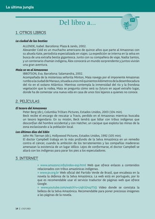 La última jungla



                                      Del libro a...
     1. OTROS LIBROS

     La ciudad de las bestias
          ALLENDE, Isabel. Barcelona: Plaza & Janés, 2002.
          Alexander Cold es un muchacho americano de quince años que parte al Amazonas con
          su abuela Kate, periodista especializada en viajes. La expedición se interna en la selva en
          busca de una extraña bestia gigantesca. Junto con su compañera de viaje, Nadia Santos,
          y un centenario chamán indígena, Álex conocerá un mundo sorprendente y juntos vivirán
          una gran aventura.
     Maia se va al Amazonas
          IBBOTSON, Eva. Barcelona: Salamandra, 2002.
          Acompañada de la misteriosa señorita Minton, Maia navega por el imponente Amazonas
          rumbo a la ciudad de Manaus, situada a unos mil quinientos kilómetros de la desembocadura
          del río en el océano Atlántico. Mientras contempla la inmensidad del río y la frondosa
          vegetación que la rodea, Maia se pregunta cómo será su futuro en aquel extraño lugar,
          donde ha de comenzar una nueva vida en casa de unos tíos lejanos a quienes no conoce.


     2. PELÍCULAS
     El tesoro del Amazonas
           Peter Berg (dir.), Columbia TriStars Pictures, Estados Unidos, 2003 (104 min).
           Beck recibe el encargo de rescatar a Travis, perdido en el Amazonas mientras buscaba
           un tesoro legendario. En su misión, Beck tendrá que lidiar con tribus indígenas que
           desconfían del hombre occidental y con Hatcher, un cacique que explota las minas de la
           zona esclavizando a la población local.
     Los últimos días del Edén
           John Mc Tiernan (dir.), Hollywood Pictures, Estados Unidos, 1992 (105 min).
           El doctor Campbell trabaja en lo más profundo de la Selva Amazónica en un remedio
           contra el cáncer, cuando la ambición de los terratenientes y las compañías madereras
           amenazan la existencia de un lugar idílico. Lejos de conformarse, el doctor Campbell se
           aliará con los indígenas para parar los pies a los especuladores.

     3. INTERNET
                     » www.amazonz.info/index-esp.html Web que ofrece enlaces a contenidos
                     relacionados con tribus amazónicas indígenas.
                     » www.pv.org.br Web oficial del Partido Verde de Brasil, que encabeza en la
                     novela la defensa de la Selva Amazónica. La web está en portugués, por lo
                     que es recomendable usar el servicio traductor de páginas web que ofrece
                     Google.
                     » www.youtube.com/watch?v=Uqh324qJTSQ Vídeo donde se constata la
                     belleza de la Selva Amazónica. Recomendable para poner preciosas imágenes
                     a las páginas de la novela.



     14 | OXFORD
 