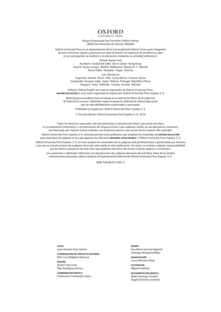 1
                                         Parque Empresarial San Fernando, Edificio Atenas
                                             28830 San Fernando de Henares (Madrid)
                 Oxford University Press es un departamento de la Universidad de Oxford. Como parte integrante
                   de esta institución, apoya y promueve en todo el mundo sus objetivos de excelencia y rigor
                        en la investigación, la erudición y la educación, mediante su actividad editorial en:
                                                     Oxford Nueva York
                                      Auckland Ciudad del Cabo Dar es Salam Hong Kong
                                 Karachi Kuala Lumpur Madrid Melbourne México D. F. Nairobi
                                             Nueva Delhi Shanghai Taipei Toronto
                                                       Con oficinas en
                                 Argentina Austria Brasil Chile Corea del Sur Francia Grecia
                              Guatemala Hungría Italia Japón Polonia Portugal República Checa
                                     Singapur Suiza Tailandia Turquía Ucrania Vietnam
                            Oxford y Oxford English son marcas registradas de Oxford University Press.
                  OxfOrd EdUCACIÓN es una marca registrada en España por Oxford University Press España, S.     A.
                          Material para el profesor para el trabajo en el aula de los libros de la colección
                       “El Árbol de la Lectura”, elaborado según el proyecto editorial de Oxford Educación,
                                        que ha sido debidamente supervisado y autorizado.
                                  Publicado en España por Oxford University Press España, S. A.
                                   © De esta edición: Oxford University Press España, S. A., 2010


                   Todos los derechos reservados. No está permitida la reproducción total o parcial de este libro,
      ni su tratamiento informático, ni la transmisión de ninguna forma o por cualquier medio, ya sea electrónico, mecánico,
            por fotocopia, por registro y otros métodos, sin el permiso previo y por escrito de los titulares del copyright.
    Oxford University Press España, S. A. concede permiso a los profesores que empleen los materiales de OxfOrd EdUCACIÓN
   para reproducir las páginas en las que aparezca la indicación mAtErIAl fOtOCOpIAblE © Oxford University Press España, S. A.
Oxford University Press España, S. A. no hace propios los contenidos de las páginas web pertenecientes o gestionadas por terceros
a las que se acceda a través de cualquier dirección web citada en esta publicación. Por tanto, se excluye cualquier responsabilidad
             por los daños y perjuicios de toda clase que pudieran derivarse del acceso a dichas páginas o contenidos.
         Las cuestiones y solicitudes referentes a la reproducción de cualquier elemento de este libro, fuera de los límites
           anteriormente expuestos, deben dirigirse al Departamento Editorial de Oxford University Press España, S. A.

                                                     ISBN: 978-84-673-5481-2




                  tExtO                                                             dIsEñO
                  Juan Antonio Ruiz Gómez                                           Ana María Sánchez Baptiste
                  COOrdINACIÓN dEl prOyECtO EdItOrIAl
                                                                                    Santiago Mosquera Mejía
                  Mari Cruz Delgado Almansa                                         mAqUEtACIÓN

                  EdICIÓN
                                                                                    Laura Montero Abad
                  Brubim Ediciones                                                  IlUstrACIÓN
                  Pilar Rodríguez Súnico                                            Miguel Ordóñez
                  COOrdINACIÓN GráfICA                                              dOCUmENtACIÓN GráfICA
                  Purificación Fernández López                                      Belén Santiago Fondón
                                                                                    Ángel Somolinos Estévez
 