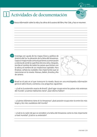 1 Actividades de documentación
  1.1 Busca información sobre la vida y las obras de la autora del libro, Mar Cole, y haz un resumen:




  1.2 Investiga con ayuda de los mapas físico y político de
      América del Sur la ubicación de la Selva del Amazonas.
      Copia un mapa mudo como el que tienes a continuación
      y colorea de verde la superficie de esta selva. Después,
      escribe el nombre de todos los países que limitan con
      la selva y el nombre de sus respectivas capitales. Para
      finalizar, señala las ciudades más importantes que se
      mencionan en la novela: Manaus, Belem, Brasilia y Río
      de Janeiro.


  1.3 Brasil es el país en el que transcurre la novela. Busca en una enciclopedia información
      general sobre Brasil y contesta a las preguntas siguientes:

       • ¿Cuál es la extensión exacta de Brasil? ¿Qué lugar ocupa entre los países más extensos
       del mundo? ¿Cuántos habitantes tiene? ¿Qué idioma hablan?




       • ¿Cuántos kilómetros tiene el río Amazonas? ¿Qué posición ocupa este río entre los más
       largos y los más caudalosos del mundo?




       • ¿Cuál es la razón de que se considere a la Selva del Amazonas como la más importante
       a nivel mundial? ¿Cuál es su extensión?




                                                                                           OXFORD | 3
 