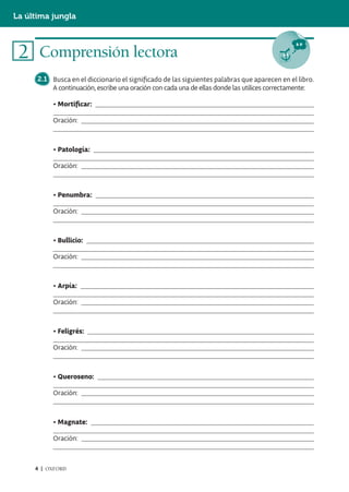 La última jungla



 2 Comprensión lectora
      2.1 Busca en el diccionario el significado de las siguientes palabras que aparecen en el libro.
          A continuación, escribe una oración con cada una de ellas donde las utilices correctamente:

           • Mortificar:

           Oración:



           • Patología:

           Oración:



           • Penumbra:

           Oración:



           • Bullicio:

           Oración:



           • Arpía:

           Oración:



           • Feligrés:

           Oración:



           • Queroseno:

           Oración:



           • Magnate:

           Oración:



     4 | OXFORD
 