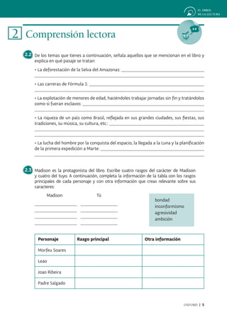 2 Comprensión lectora
  2.2 De los temas que tienes a continuación, señala aquellos que se mencionan en el libro y
      explica en qué pasaje se tratan:
       • La deforestación de la Selva del Amazonas:


       • Las carreras de Fórmula 1:


       • La explotación de menores de edad, haciéndoles trabajar jornadas sin fin y tratándolos
       como si fueran esclavos:


       • La riqueza de un país como Brasil, reflejada en sus grandes ciudades, sus fiestas, sus
       tradiciones, su música, su cultura, etc.:



       • La lucha del hombre por la conquista del espacio, la llegada a la Luna y la planificación
       de la primera expedición a Marte:



  2.3 Madison es la protagonista del libro. Escribe cuatro rasgos del carácter de Madison
      y cuatro del tuyo. A continuación, completa la información de la tabla con los rasgos
      principales de cada personaje y con otra información que creas relevante sobre sus
      caracteres:
             Madison                    Tú
                                                                       bondad
                                                                       inconformismo
                                                                       agresividad
                                                                       ambición



        Personaje            Rasgo principal                      Otra información

        Morfeu Soares

        Leao

        Joao Ribeira

        Padre Salgado



                                                                                       OXFORD | 5
 