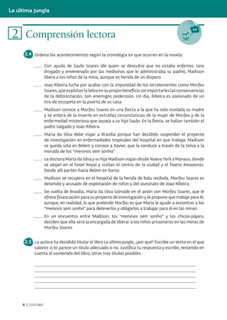 La última jungla



 2 Comprensión lectora
      2.4 Ordena los acontecimientos según la cronología en que ocurren en la novela:

                  Con ayuda de Saulo Soares (de quien se descubre que no estaba enfermo, sino
                  drogado y envenenado por las medicinas que le administraba su padre), Madison
                  libera a los niños de la mina, aunque es herida de un disparo.
                  Joao Ribeira lucha por acabar con la impunidad de los terratenientes como Morfeu
                  Soares, que explotan la Selva en su propio beneficio sin importarles las consecuencias
                  de la deforestación. Son enemigos poderosos. Un día, Ribeira es asesinado de un
                  tiro de escopeta en la puerta de su casa.
                  Madison conoce a Morfeu Soares en una fiesta a la que ha sido invitada su madre
                  y se entera de la muerte en extrañas circunstancias de la mujer de Morfeu y de la
                  enfermedad misteriosa que aqueja a su hijo Saulo. En la fiesta, se hallan también el
                  padre Salgado y Joao Ribeira.
                  María da Silva debe viajar a Brasilia porque han decidido suspender el proyecto
                  de investigación en enfermedades tropicales del hospital en que trabaja. Madison
                  se queda sola en Belem y conoce a Xavier, que la conduce a través de la Selva a la
                  morada de los “meninos sem sonho”.
                  La doctora María da Silva y su hija Madison viajan desde Nueva York a Manaus, donde
                  se alojan en el hotel Royal y visitan el centro de la ciudad y el Teatro Amazonas.
                  Desde allí parten hacia Belem en barco.
                  Madison se recupera en el hospital de la herida de bala recibida. Morfeu Soares es
                  detenido y acusado de explotación de niños y del asesinato de Joao Ribeira.
                  De vuelta de Brasilia, María da Silva coincide en el avión con Morfeu Soares, que le
                  ofrece financiación para su proyecto de investigación y le propone que trabaje para él,
                  aunque, en realidad, lo que pretende Morfeu es que María le ayude a encontrar a los
                  “meninos sem sonho” para detenerlos y obligarlos a trabajar para él en las minas.
                  En un encuentro entre Madison, los “meninos sem sonho” y los chicos-pájaro,
                  deciden que ella será la encargada de liberar a los niños prisioneros en las minas de
                  Morfeu Soares.


      2.5 La autora ha decidido titular el libro La última jungla, ¿por qué? Escribe un texto en el que
          valores si te parece un título adecuado o no. Justifica tu respuesta y escribe, teniendo en
          cuenta el contenido del libro, otros tres títulos posibles.




     6 | OXFORD
 