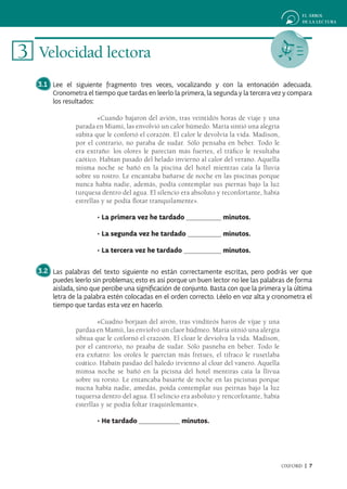 3 Velocidad lectora
  3.1 Lee el siguiente fragmento tres veces, vocalizando y con la entonación adecuada.
      Cronometra el tiempo que tardas en leerlo la primera, la segunda y la tercera vez y compara
      los resultados:

                       «Cuando bajaron del avión, tras veintidós horas de viaje y una
               parada en Miami, las envolvió un calor húmedo. María sintió una alegría
               súbita que le confortó el corazón. El calor le devolvía la vida. Madison,
               por el contrario, no paraba de sudar. Sólo pensaba en beber. Todo le
               era extraño: los olores le parecían más fuertes, el tráfico le resultaba
               caótico. Habían pasado del helado invierno al calor del verano. Aquella
               misma noche se bañó en la piscina del hotel mientras caía la lluvia
               sobre su rostro. Le encantaba bañarse de noche en las piscinas porque
               nunca había nadie, además, podía contemplar sus piernas bajo la luz
               turquesa dentro del agua. El silencio era absoluto y reconfortante, había
               estrellas y se podía flotar tranquilamente».

                      • La primera vez he tardado                  minutos.

                      • La segunda vez he tardado                  minutos.

                      • La tercera vez he tardado                  minutos.

  3.2 Las palabras del texto siguiente no están correctamente escritas, pero podrás ver que
      puedes leerlo sin problemas; esto es así porque un buen lector no lee las palabras de forma
      aislada, sino que percibe una significación de conjunto. Basta con que la primera y la última
      letra de la palabra estén colocadas en el orden correcto. Léelo en voz alta y cronometra el
      tiempo que tardas esta vez en hacerlo.

                       «Cuadno borjaan del aivón, tras vinditeós haros de vijae y una
               pardaa en Mamii, las enviolvó un claor húdmeo. María sitnió una alergía
               sibtua que le cotfornó el crazoón. El cloar le deviolva la vida. Madison,
               por el cantrorio, no praaba de sudar. Sólo pasneba en beber. Todo le
               era exñatro: los oroles le paercían más fretues, el tifraco le rusetlaba
               coático. Habaín pasdao del haledo irvienno al cloar del vanero. Aquella
               mimsa noche se bañó en la picisna del hotel mentiras caía la llivua
               sobre su rorsto. Le entancaba basarñe de noche en las picisnas porque
               nucna había nadie, amedás, poída contemplar sus peirnas bajo la luz
               tuquersa dentro del agua. El selincio era asboluto y rencorfotante, había
               esterllas y se podía foltar traquinlemante».

                      • He tardado                  minutos.




                                                                                           OXFORD | 7
 