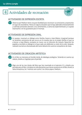 La última jungla



 4 Actividades de recreación
     ACTIVIDADES DE EXPRESIÓN ESCRITA
     4.1   Observa que Madison tiene una gran facilidad para reconocer sus emociones y expresarlas
           en lugar de esconderlas. Piensa en alguna situación que te haya afectado emocionalmente
           y cuéntala prestando atención a tus sentimientos, a cómo los experimentaste y si supiste
           expresarlos o te los guardaste para ti mismo/a.


     ACTIVIDADES DE EXPRESIÓN ORAL
     4.2 En parejas, inventad un diálogo entre Morfeu Soares y Joao Ribeira. Imaginad (aunque
         no tenemos constancia de que ocurra en la novela) que es el propio Morfeu el que va
         a buscar a Joao Ribeira, escopeta en mano, con la intención de matarle. Repartíos los
         papeles y escribid un diálogo en el que cada uno defienda su visión de la vida. Después,
         realizad una lectura dramatizada del texto delante de vuestros compañeros de clase.



     ACTIVIDADES DE CREACIÓN ARTÍSTICA
     4.3 En el libro se menciona al Partido Verde, de ideología ecologista. Teniendo en cuenta sus
         valores, diseña un logotipo para el partido.


     4.4 Elige uno de los tres títulos del libro que has inventado en el ejercicio 2.5 y diseña una
         portada para el libro. Introduce en ella elementos que tienen presencia en el libro: Brasil, la
         Selva Amazónica, los “meninos sem sonho”, los chicos-pájaro, Madison...




     8 | OXFORD
 