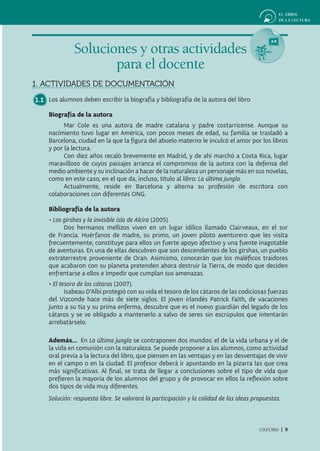 Soluciones y otras actividades
                      para el docente
1. ACTIVIDADES DE DOCUMENTACIÓN
1.1 Los alumnos deben escribir la biografía y bibliografía de la autora del libro.

     Biografía de la autora
           Mar Cole es una autora de madre catalana y padre costarricense. Aunque su
     nacimiento tuvo lugar en América, con pocos meses de edad, su familia se trasladó a
     Barcelona, ciudad en la que la figura del abuelo materno le inculcó el amor por los libros
     y por la lectura.
           Con diez años recaló brevemente en Madrid, y de ahí marchó a Costa Rica, lugar
     maravilloso de cuyos paisajes arranca el compromiso de la autora con la defensa del
     medio ambiente y su inclinación a hacer de la naturaleza un personaje más en sus novelas,
     como en este caso, en el que da, incluso, título al libro: La última jungla.
           Actualmente, reside en Barcelona y alterna su profesión de escritora con
     colaboraciones con diferentes ONG.

     Bibliografía de la autora
     • Los girshas y la invisible isla de Alcira (2005).
           Dos hermanos mellizos viven en un lugar idílico llamado Clairveaux, en el sur
     de Francia. Huérfanos de madre, su primo, un joven piloto aventurero que les visita
     frecuentemente, constituye para ellos un fuerte apoyo afectivo y una fuente inagotable
     de aventuras. En una de ellas descubren que son descendientes de los girshas, un pueblo
     extraterrestre proveniente de Oran. Asimismo, conocerán que los maléficos traidores
     que acabaron con su planeta pretenden ahora destruir la Tierra, de modo que deciden
     enfrentarse a ellos e impedir que cumplan sus amenazas.
     • El tesoro de los cátaros (2007).
            Isabeau D’Albí protegió con su vida el tesoro de los cátaros de las codiciosas fuerzas
     del Vizconde hace más de siete siglos. El joven irlandés Patrick Faith, de vacaciones
     junto a su tía y su prima enferma, descubre que es el nuevo guardián del legado de los
     cátaros y se ve obligado a mantenerlo a salvo de seres sin escrúpulos que intentarán
     arrebatárselo.

     Además... En La última jungla se contraponen dos mundos: el de la vida urbana y el de
     la vida en comunión con la naturaleza. Se puede proponer a los alumnos, como actividad
     oral previa a la lectura del libro, que piensen en las ventajas y en las desventajas de vivir
     en el campo o en la ciudad. El profesor deberá ir apuntando en la pizarra las que crea
     más significativas. Al final, se trata de llegar a conclusiones sobre el tipo de vida que
     prefieren la mayoría de los alumnos del grupo y de provocar en ellos la reflexión sobre
     dos tipos de vida muy diferentes.
     Solución: respuesta libre. Se valorará la participación y la calidad de las ideas propuestas.



                                                                                         OXFORD | 9
 