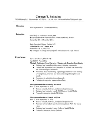 Carmen T. Palladino
3629 Midway Rd · Hermantown, MN 55810 · 218.260.6544 · carmenpalladino218@gmail.com
Objection
Seeking a career in Event Coordinating.
Education
University of Minnesota Duluth, MN
Bachelor of Arts: Communication and Deaf Studies Minor
September 2014- December 2016
Lake Superior College- Duluth, MN
Associate of Arts: Liberal Arts
September 2013- June 2014
My first year of college was completed while a senior in High School.
Experience
Texas Roadhouse, Duluth MN
April 2013- Present Day
Multiple Positions : Store Marketer, Manager, & Training Coordinator
● Designed and created special events within the community.
● Planned and negotiated with companies to increase TV advertising
and co-branded gift-cards sales.
● Passionate about maintaining high energy and focus while training
new employees.Oversees and trains on average 10 employees a
month.
● Experience in administration and payroll.
● Proficient in resolving issues and conflicts.
Management Intern for Mandy McMillan
June 5, 2016- September 3, 2016
● Booked concerts, festivals, and personal appearances
● Designed and promotes Mandy McMillan on Social Media
● Personal Assistant to Mandy McMillan
Management Intern for Nestor AnDress
June 5, 2016- September 3, 2016
● Booked concerts, festivals, and personal appearances
● Assistant to Carrie Lelwica when filming Drunk At A Bar music
video
● Designed and promoted Nestor AnDress Social Media
● Personal Assistant to Nestor Andress
 